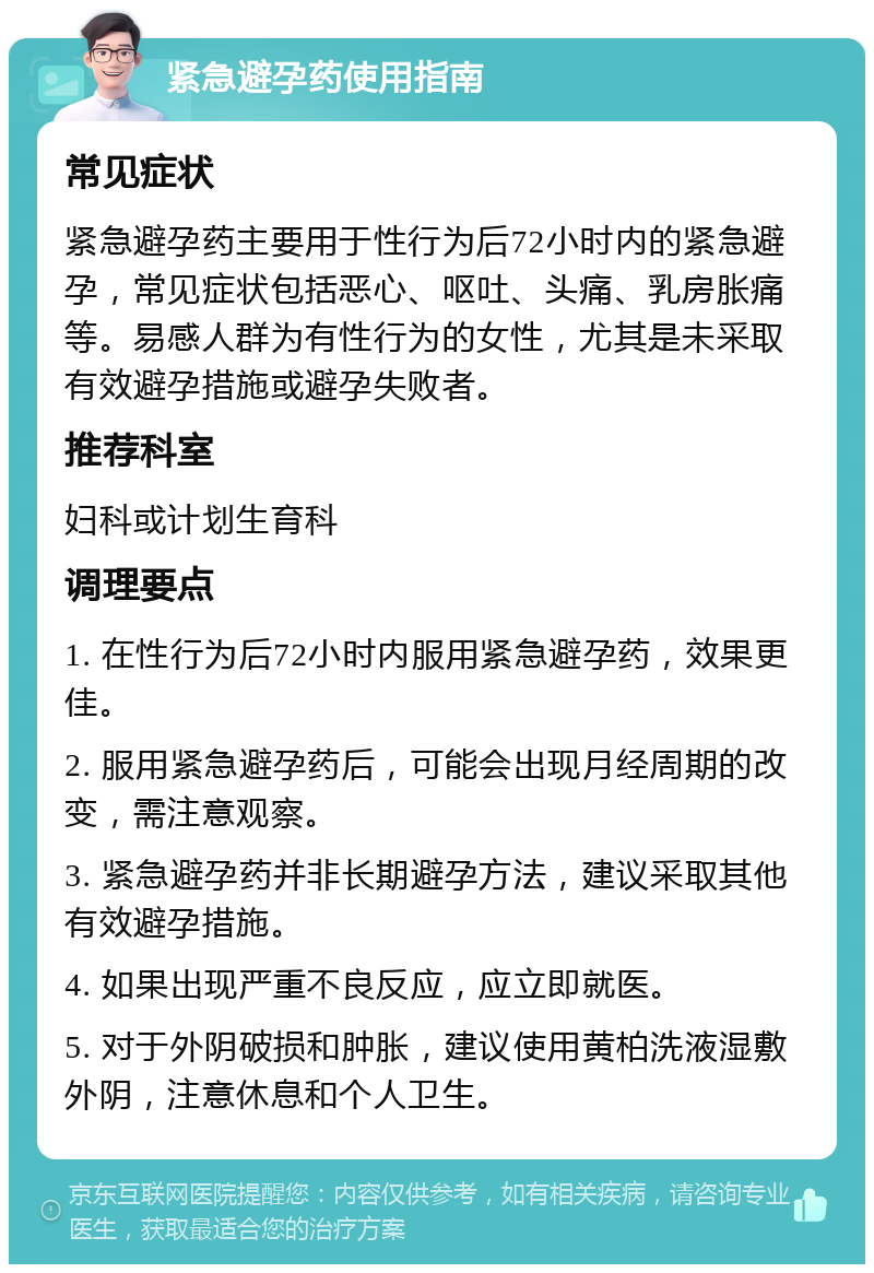 紧急避孕药使用指南 常见症状 紧急避孕药主要用于性行为后72小时内的紧急避孕，常见症状包括恶心、呕吐、头痛、乳房胀痛等。易感人群为有性行为的女性，尤其是未采取有效避孕措施或避孕失败者。 推荐科室 妇科或计划生育科 调理要点 1. 在性行为后72小时内服用紧急避孕药，效果更佳。 2. 服用紧急避孕药后，可能会出现月经周期的改变，需注意观察。 3. 紧急避孕药并非长期避孕方法，建议采取其他有效避孕措施。 4. 如果出现严重不良反应，应立即就医。 5. 对于外阴破损和肿胀，建议使用黄柏洗液湿敷外阴，注意休息和个人卫生。