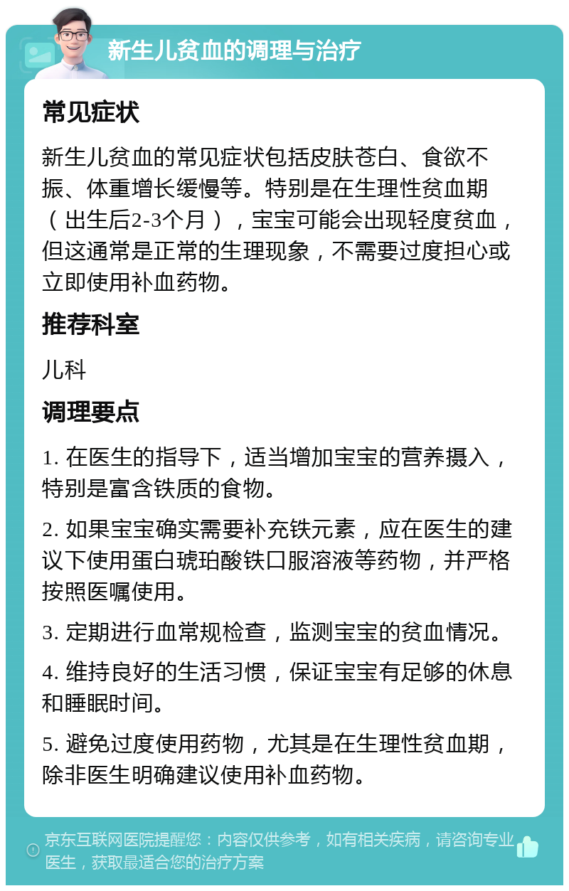 新生儿贫血的调理与治疗 常见症状 新生儿贫血的常见症状包括皮肤苍白、食欲不振、体重增长缓慢等。特别是在生理性贫血期（出生后2-3个月），宝宝可能会出现轻度贫血，但这通常是正常的生理现象，不需要过度担心或立即使用补血药物。 推荐科室 儿科 调理要点 1. 在医生的指导下，适当增加宝宝的营养摄入，特别是富含铁质的食物。 2. 如果宝宝确实需要补充铁元素，应在医生的建议下使用蛋白琥珀酸铁口服溶液等药物，并严格按照医嘱使用。 3. 定期进行血常规检查，监测宝宝的贫血情况。 4. 维持良好的生活习惯，保证宝宝有足够的休息和睡眠时间。 5. 避免过度使用药物，尤其是在生理性贫血期，除非医生明确建议使用补血药物。