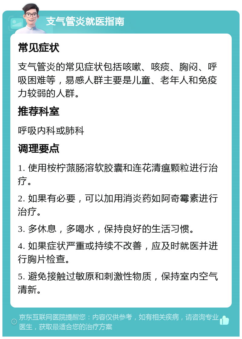 支气管炎就医指南 常见症状 支气管炎的常见症状包括咳嗽、咳痰、胸闷、呼吸困难等，易感人群主要是儿童、老年人和免疫力较弱的人群。 推荐科室 呼吸内科或肺科 调理要点 1. 使用桉柠蒎肠溶软胶囊和连花清瘟颗粒进行治疗。 2. 如果有必要，可以加用消炎药如阿奇霉素进行治疗。 3. 多休息，多喝水，保持良好的生活习惯。 4. 如果症状严重或持续不改善，应及时就医并进行胸片检查。 5. 避免接触过敏原和刺激性物质，保持室内空气清新。