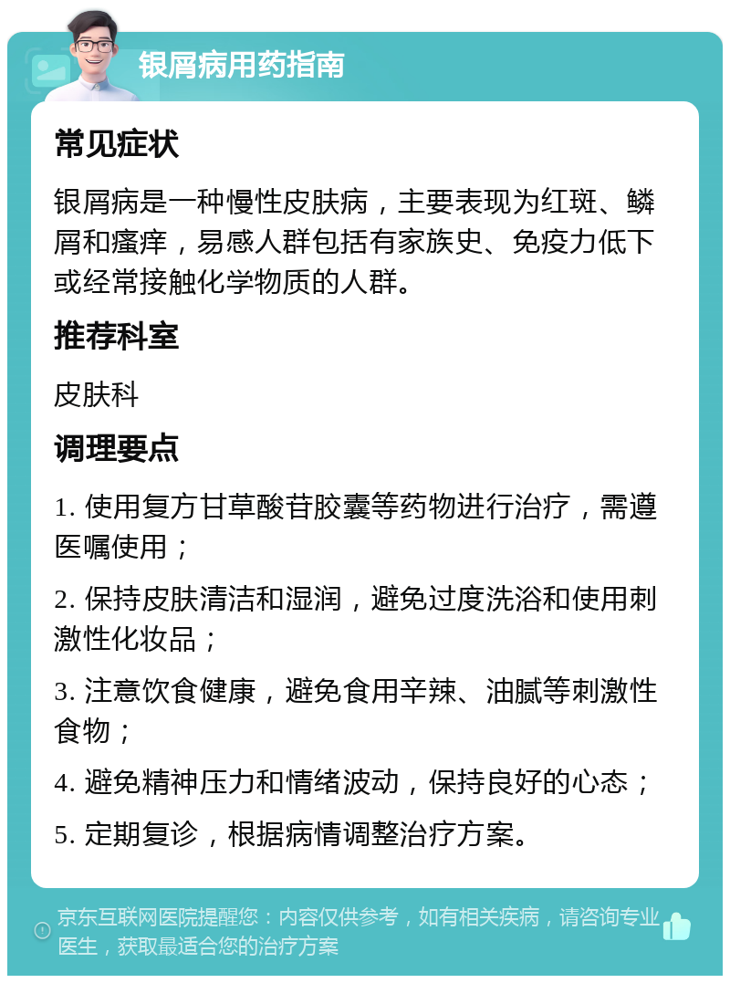 银屑病用药指南 常见症状 银屑病是一种慢性皮肤病，主要表现为红斑、鳞屑和瘙痒，易感人群包括有家族史、免疫力低下或经常接触化学物质的人群。 推荐科室 皮肤科 调理要点 1. 使用复方甘草酸苷胶囊等药物进行治疗，需遵医嘱使用； 2. 保持皮肤清洁和湿润，避免过度洗浴和使用刺激性化妆品； 3. 注意饮食健康，避免食用辛辣、油腻等刺激性食物； 4. 避免精神压力和情绪波动，保持良好的心态； 5. 定期复诊，根据病情调整治疗方案。