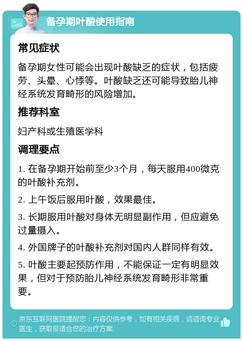 备孕期叶酸使用指南 常见症状 备孕期女性可能会出现叶酸缺乏的症状，包括疲劳、头晕、心悸等。叶酸缺乏还可能导致胎儿神经系统发育畸形的风险增加。 推荐科室 妇产科或生殖医学科 调理要点 1. 在备孕期开始前至少3个月，每天服用400微克的叶酸补充剂。 2. 上午饭后服用叶酸，效果最佳。 3. 长期服用叶酸对身体无明显副作用，但应避免过量摄入。 4. 外国牌子的叶酸补充剂对国内人群同样有效。 5. 叶酸主要起预防作用，不能保证一定有明显效果，但对于预防胎儿神经系统发育畸形非常重要。