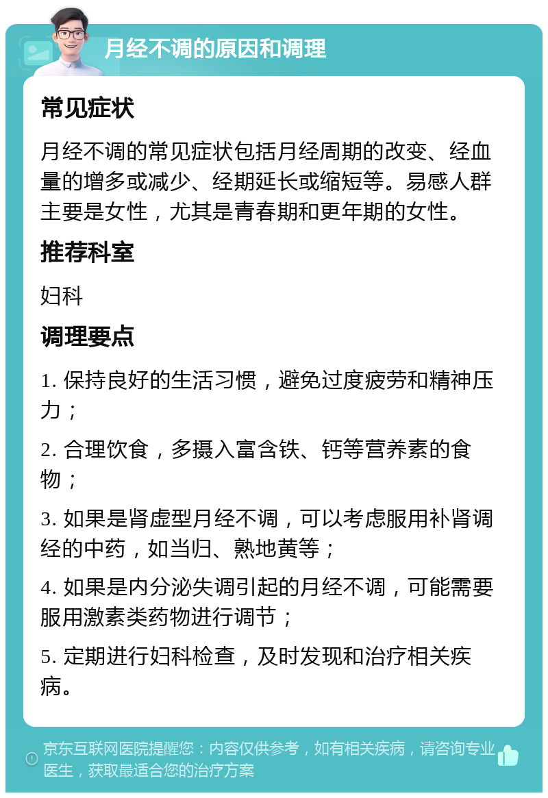 月经不调的原因和调理 常见症状 月经不调的常见症状包括月经周期的改变、经血量的增多或减少、经期延长或缩短等。易感人群主要是女性，尤其是青春期和更年期的女性。 推荐科室 妇科 调理要点 1. 保持良好的生活习惯，避免过度疲劳和精神压力； 2. 合理饮食，多摄入富含铁、钙等营养素的食物； 3. 如果是肾虚型月经不调，可以考虑服用补肾调经的中药，如当归、熟地黄等； 4. 如果是内分泌失调引起的月经不调，可能需要服用激素类药物进行调节； 5. 定期进行妇科检查，及时发现和治疗相关疾病。