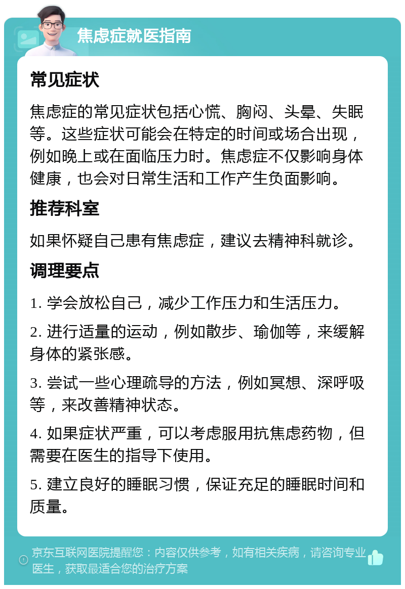 焦虑症就医指南 常见症状 焦虑症的常见症状包括心慌、胸闷、头晕、失眠等。这些症状可能会在特定的时间或场合出现，例如晚上或在面临压力时。焦虑症不仅影响身体健康，也会对日常生活和工作产生负面影响。 推荐科室 如果怀疑自己患有焦虑症，建议去精神科就诊。 调理要点 1. 学会放松自己，减少工作压力和生活压力。 2. 进行适量的运动，例如散步、瑜伽等，来缓解身体的紧张感。 3. 尝试一些心理疏导的方法，例如冥想、深呼吸等，来改善精神状态。 4. 如果症状严重，可以考虑服用抗焦虑药物，但需要在医生的指导下使用。 5. 建立良好的睡眠习惯，保证充足的睡眠时间和质量。