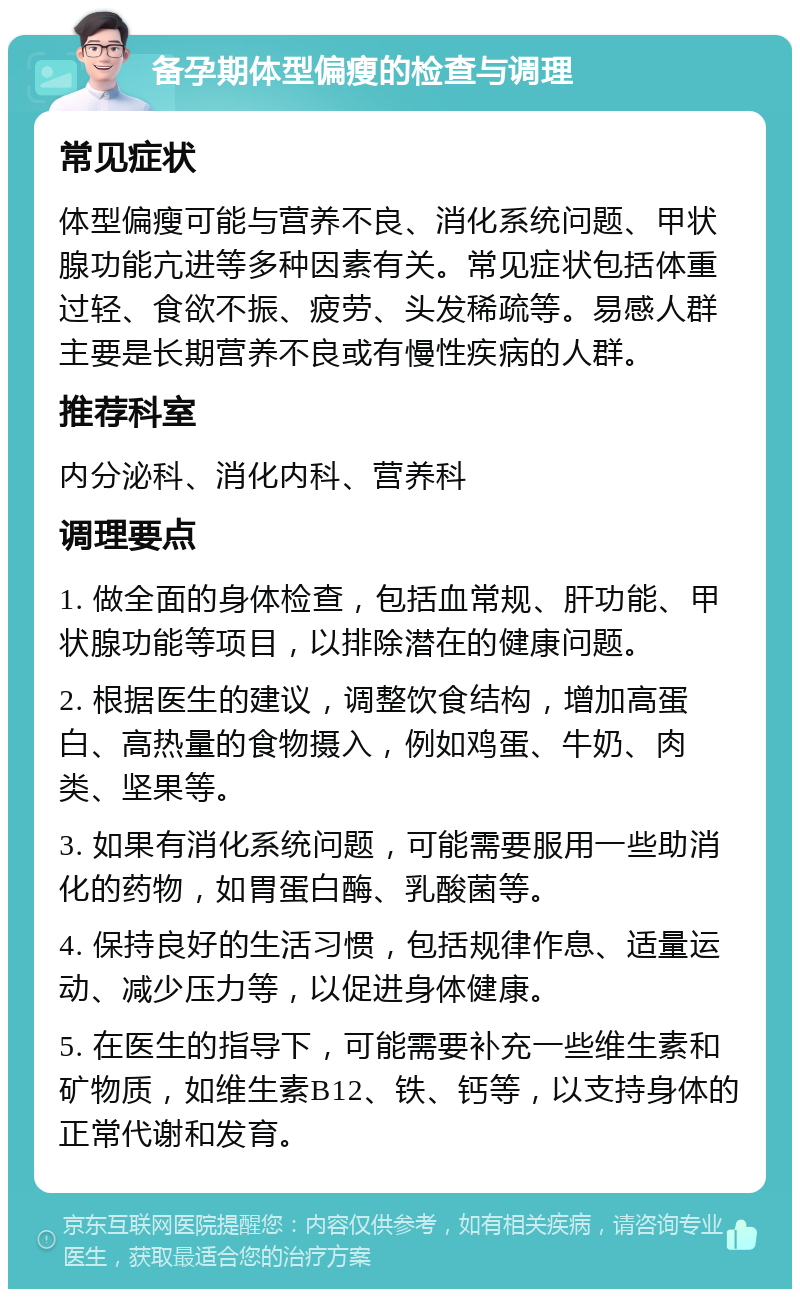 备孕期体型偏瘦的检查与调理 常见症状 体型偏瘦可能与营养不良、消化系统问题、甲状腺功能亢进等多种因素有关。常见症状包括体重过轻、食欲不振、疲劳、头发稀疏等。易感人群主要是长期营养不良或有慢性疾病的人群。 推荐科室 内分泌科、消化内科、营养科 调理要点 1. 做全面的身体检查，包括血常规、肝功能、甲状腺功能等项目，以排除潜在的健康问题。 2. 根据医生的建议，调整饮食结构，增加高蛋白、高热量的食物摄入，例如鸡蛋、牛奶、肉类、坚果等。 3. 如果有消化系统问题，可能需要服用一些助消化的药物，如胃蛋白酶、乳酸菌等。 4. 保持良好的生活习惯，包括规律作息、适量运动、减少压力等，以促进身体健康。 5. 在医生的指导下，可能需要补充一些维生素和矿物质，如维生素B12、铁、钙等，以支持身体的正常代谢和发育。