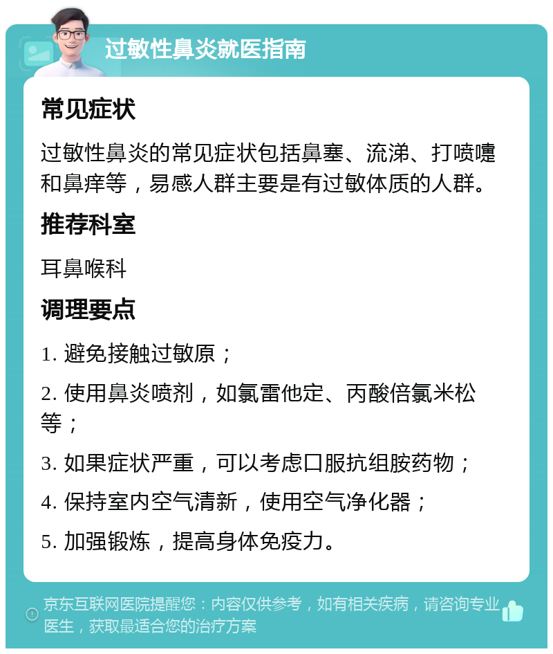 过敏性鼻炎就医指南 常见症状 过敏性鼻炎的常见症状包括鼻塞、流涕、打喷嚏和鼻痒等，易感人群主要是有过敏体质的人群。 推荐科室 耳鼻喉科 调理要点 1. 避免接触过敏原； 2. 使用鼻炎喷剂，如氯雷他定、丙酸倍氯米松等； 3. 如果症状严重，可以考虑口服抗组胺药物； 4. 保持室内空气清新，使用空气净化器； 5. 加强锻炼，提高身体免疫力。