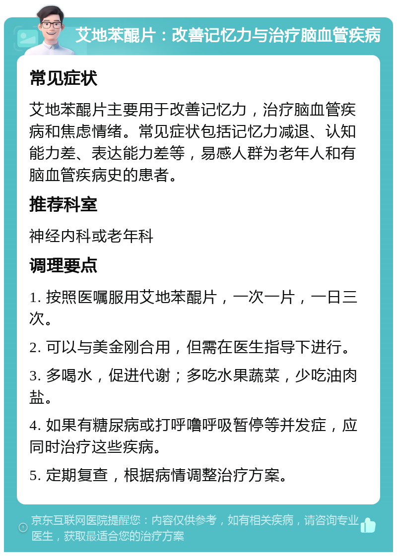 艾地苯醌片：改善记忆力与治疗脑血管疾病 常见症状 艾地苯醌片主要用于改善记忆力，治疗脑血管疾病和焦虑情绪。常见症状包括记忆力减退、认知能力差、表达能力差等，易感人群为老年人和有脑血管疾病史的患者。 推荐科室 神经内科或老年科 调理要点 1. 按照医嘱服用艾地苯醌片，一次一片，一日三次。 2. 可以与美金刚合用，但需在医生指导下进行。 3. 多喝水，促进代谢；多吃水果蔬菜，少吃油肉盐。 4. 如果有糖尿病或打呼噜呼吸暂停等并发症，应同时治疗这些疾病。 5. 定期复查，根据病情调整治疗方案。