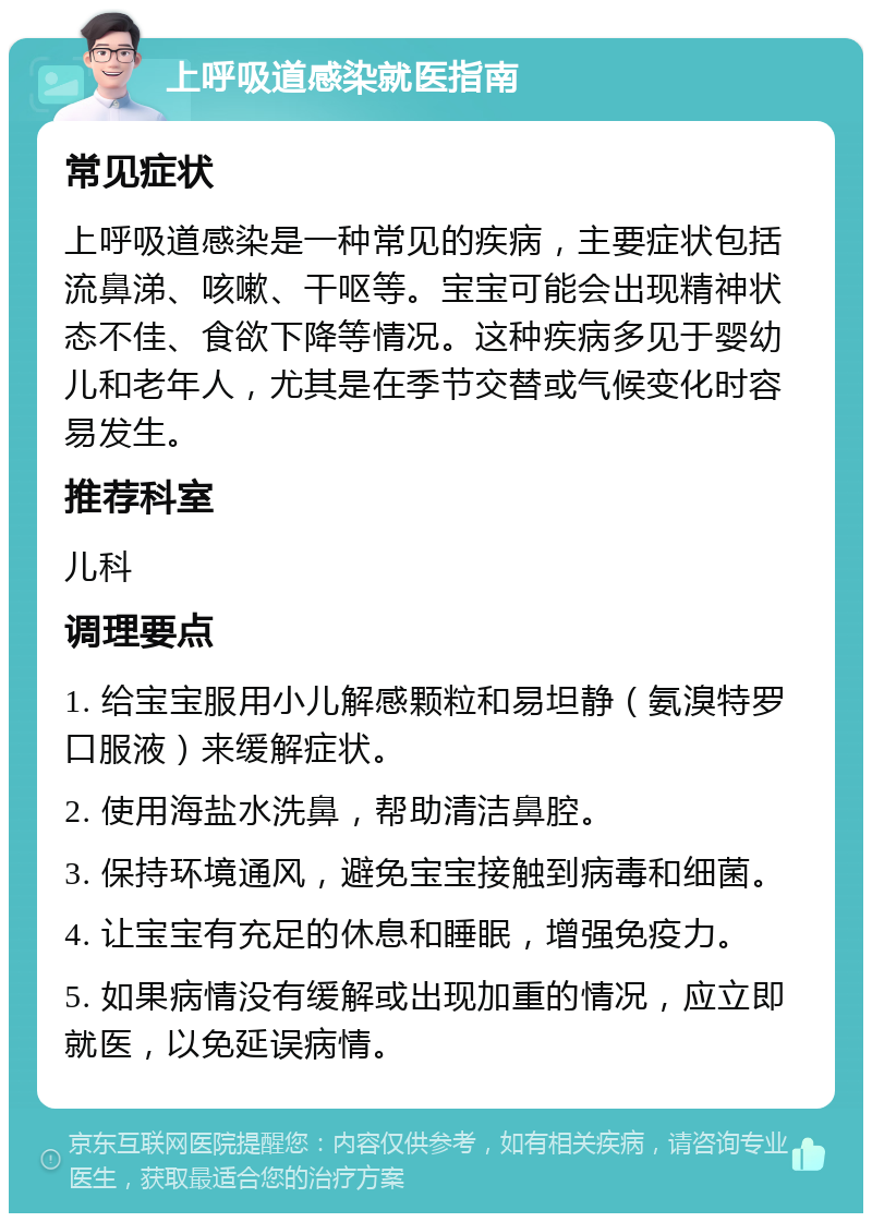 上呼吸道感染就医指南 常见症状 上呼吸道感染是一种常见的疾病，主要症状包括流鼻涕、咳嗽、干呕等。宝宝可能会出现精神状态不佳、食欲下降等情况。这种疾病多见于婴幼儿和老年人，尤其是在季节交替或气候变化时容易发生。 推荐科室 儿科 调理要点 1. 给宝宝服用小儿解感颗粒和易坦静（氨溴特罗口服液）来缓解症状。 2. 使用海盐水洗鼻，帮助清洁鼻腔。 3. 保持环境通风，避免宝宝接触到病毒和细菌。 4. 让宝宝有充足的休息和睡眠，增强免疫力。 5. 如果病情没有缓解或出现加重的情况，应立即就医，以免延误病情。