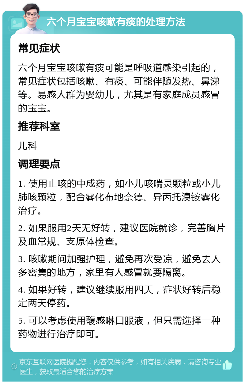 六个月宝宝咳嗽有痰的处理方法 常见症状 六个月宝宝咳嗽有痰可能是呼吸道感染引起的，常见症状包括咳嗽、有痰、可能伴随发热、鼻涕等。易感人群为婴幼儿，尤其是有家庭成员感冒的宝宝。 推荐科室 儿科 调理要点 1. 使用止咳的中成药，如小儿咳喘灵颗粒或小儿肺咳颗粒，配合雾化布地奈德、异丙托溴铵雾化治疗。 2. 如果服用2天无好转，建议医院就诊，完善胸片及血常规、支原体检查。 3. 咳嗽期间加强护理，避免再次受凉，避免去人多密集的地方，家里有人感冒就要隔离。 4. 如果好转，建议继续服用四天，症状好转后稳定两天停药。 5. 可以考虑使用馥感啉口服液，但只需选择一种药物进行治疗即可。