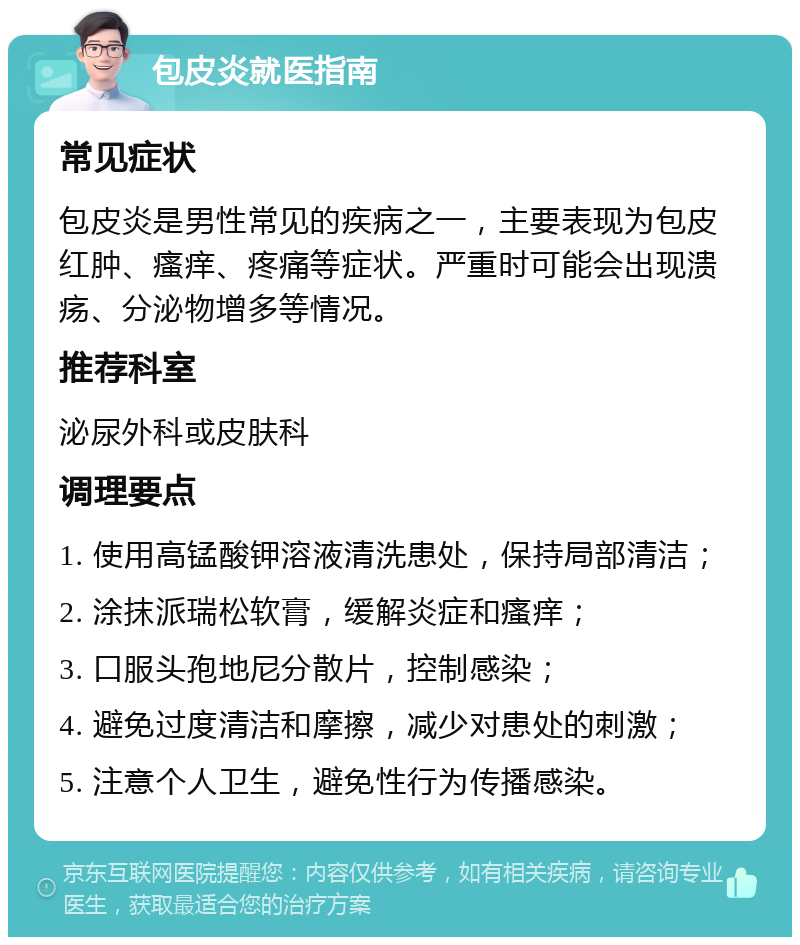 包皮炎就医指南 常见症状 包皮炎是男性常见的疾病之一，主要表现为包皮红肿、瘙痒、疼痛等症状。严重时可能会出现溃疡、分泌物增多等情况。 推荐科室 泌尿外科或皮肤科 调理要点 1. 使用高锰酸钾溶液清洗患处，保持局部清洁； 2. 涂抹派瑞松软膏，缓解炎症和瘙痒； 3. 口服头孢地尼分散片，控制感染； 4. 避免过度清洁和摩擦，减少对患处的刺激； 5. 注意个人卫生，避免性行为传播感染。