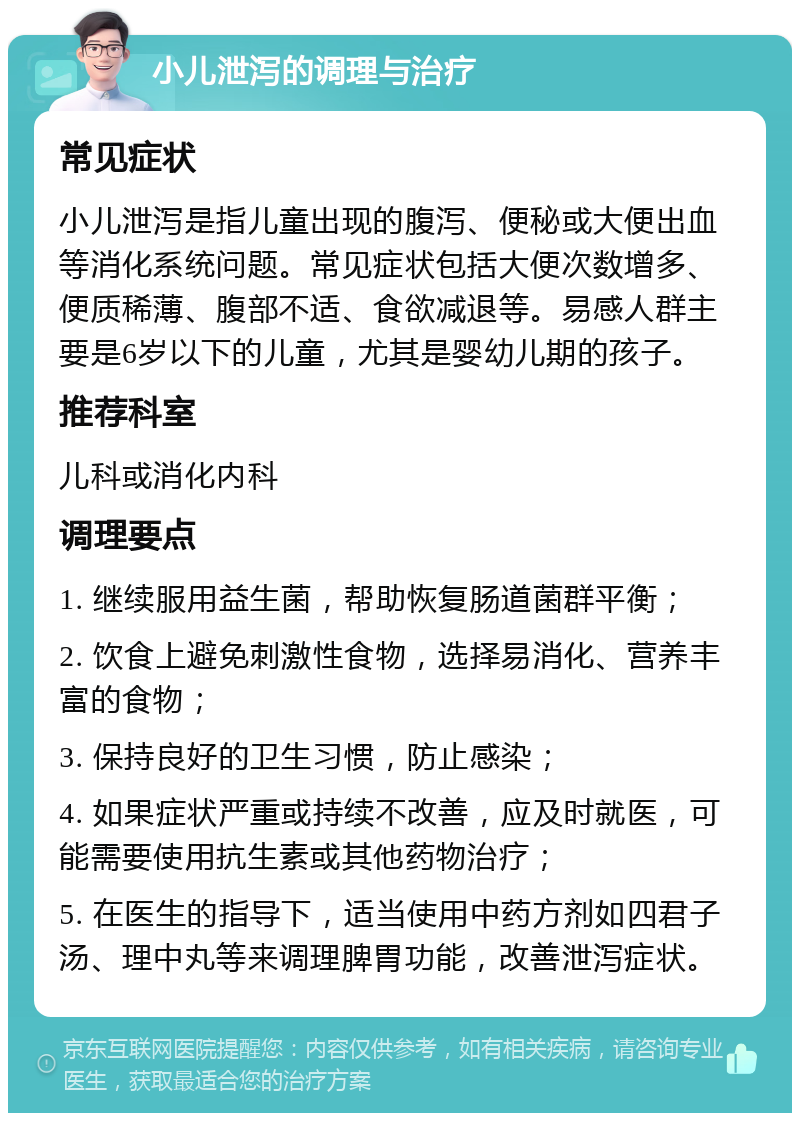 小儿泄泻的调理与治疗 常见症状 小儿泄泻是指儿童出现的腹泻、便秘或大便出血等消化系统问题。常见症状包括大便次数增多、便质稀薄、腹部不适、食欲减退等。易感人群主要是6岁以下的儿童，尤其是婴幼儿期的孩子。 推荐科室 儿科或消化内科 调理要点 1. 继续服用益生菌，帮助恢复肠道菌群平衡； 2. 饮食上避免刺激性食物，选择易消化、营养丰富的食物； 3. 保持良好的卫生习惯，防止感染； 4. 如果症状严重或持续不改善，应及时就医，可能需要使用抗生素或其他药物治疗； 5. 在医生的指导下，适当使用中药方剂如四君子汤、理中丸等来调理脾胃功能，改善泄泻症状。