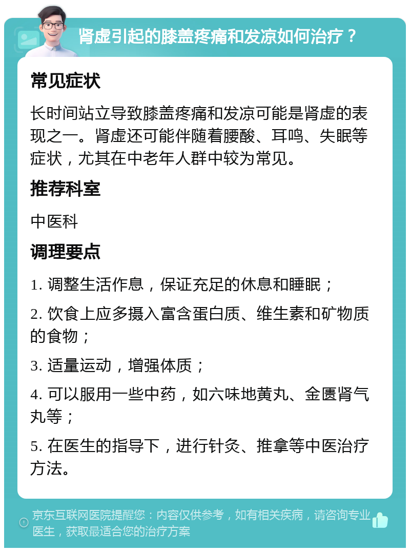 肾虚引起的膝盖疼痛和发凉如何治疗？ 常见症状 长时间站立导致膝盖疼痛和发凉可能是肾虚的表现之一。肾虚还可能伴随着腰酸、耳鸣、失眠等症状，尤其在中老年人群中较为常见。 推荐科室 中医科 调理要点 1. 调整生活作息，保证充足的休息和睡眠； 2. 饮食上应多摄入富含蛋白质、维生素和矿物质的食物； 3. 适量运动，增强体质； 4. 可以服用一些中药，如六味地黄丸、金匮肾气丸等； 5. 在医生的指导下，进行针灸、推拿等中医治疗方法。