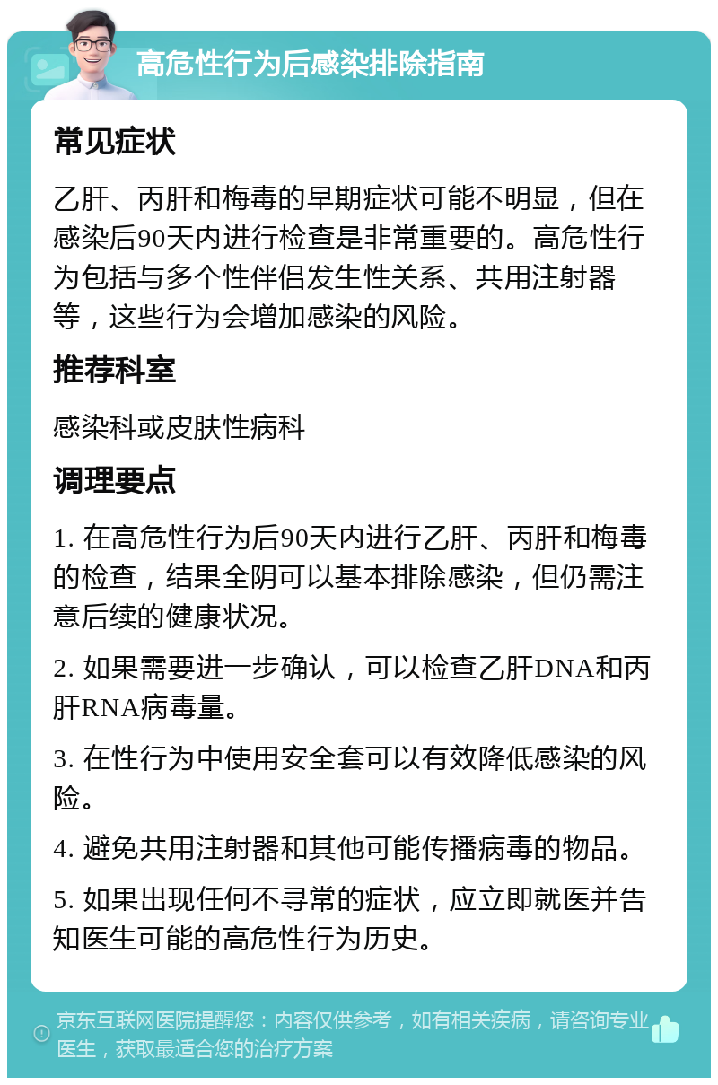 高危性行为后感染排除指南 常见症状 乙肝、丙肝和梅毒的早期症状可能不明显，但在感染后90天内进行检查是非常重要的。高危性行为包括与多个性伴侣发生性关系、共用注射器等，这些行为会增加感染的风险。 推荐科室 感染科或皮肤性病科 调理要点 1. 在高危性行为后90天内进行乙肝、丙肝和梅毒的检查，结果全阴可以基本排除感染，但仍需注意后续的健康状况。 2. 如果需要进一步确认，可以检查乙肝DNA和丙肝RNA病毒量。 3. 在性行为中使用安全套可以有效降低感染的风险。 4. 避免共用注射器和其他可能传播病毒的物品。 5. 如果出现任何不寻常的症状，应立即就医并告知医生可能的高危性行为历史。