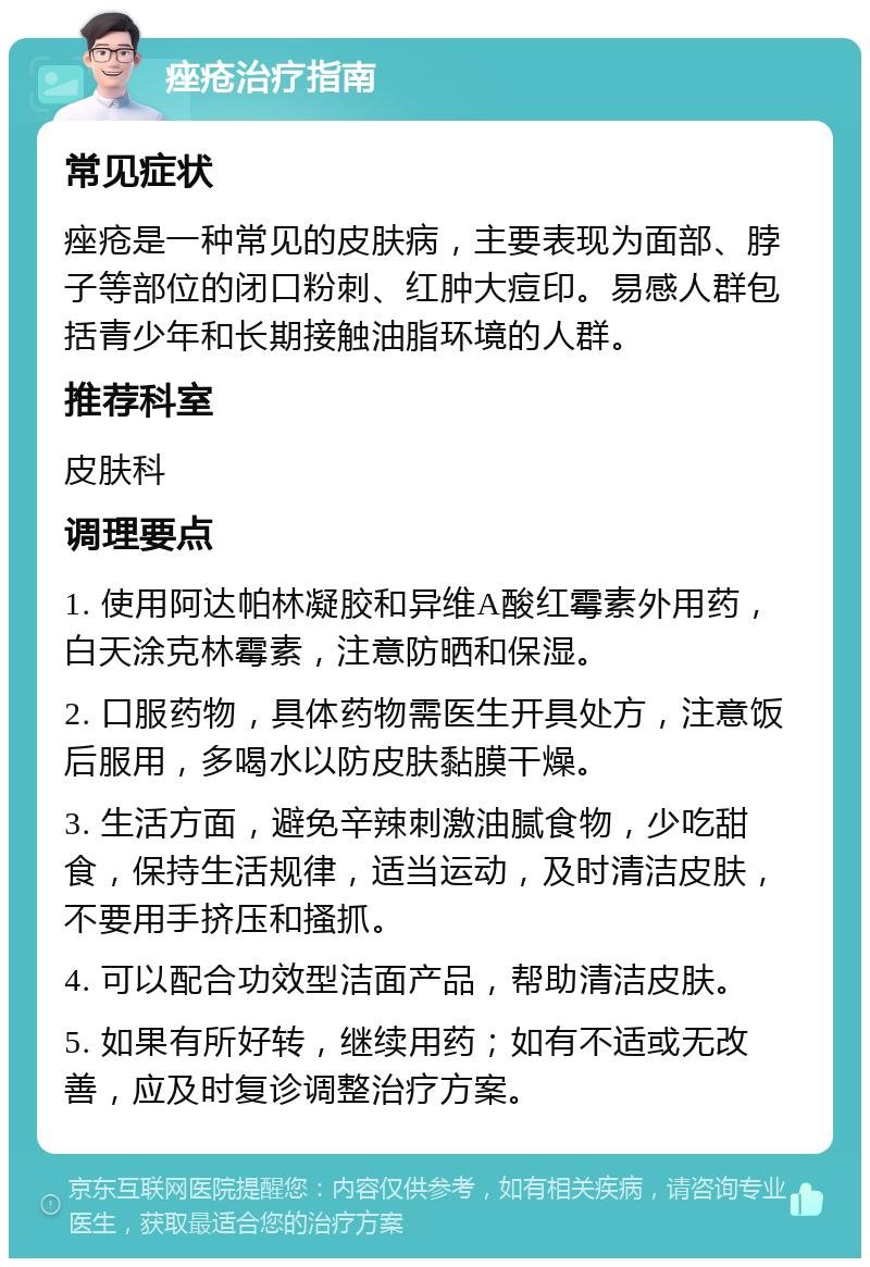 痤疮治疗指南 常见症状 痤疮是一种常见的皮肤病，主要表现为面部、脖子等部位的闭口粉刺、红肿大痘印。易感人群包括青少年和长期接触油脂环境的人群。 推荐科室 皮肤科 调理要点 1. 使用阿达帕林凝胶和异维A酸红霉素外用药，白天涂克林霉素，注意防晒和保湿。 2. 口服药物，具体药物需医生开具处方，注意饭后服用，多喝水以防皮肤黏膜干燥。 3. 生活方面，避免辛辣刺激油腻食物，少吃甜食，保持生活规律，适当运动，及时清洁皮肤，不要用手挤压和搔抓。 4. 可以配合功效型洁面产品，帮助清洁皮肤。 5. 如果有所好转，继续用药；如有不适或无改善，应及时复诊调整治疗方案。