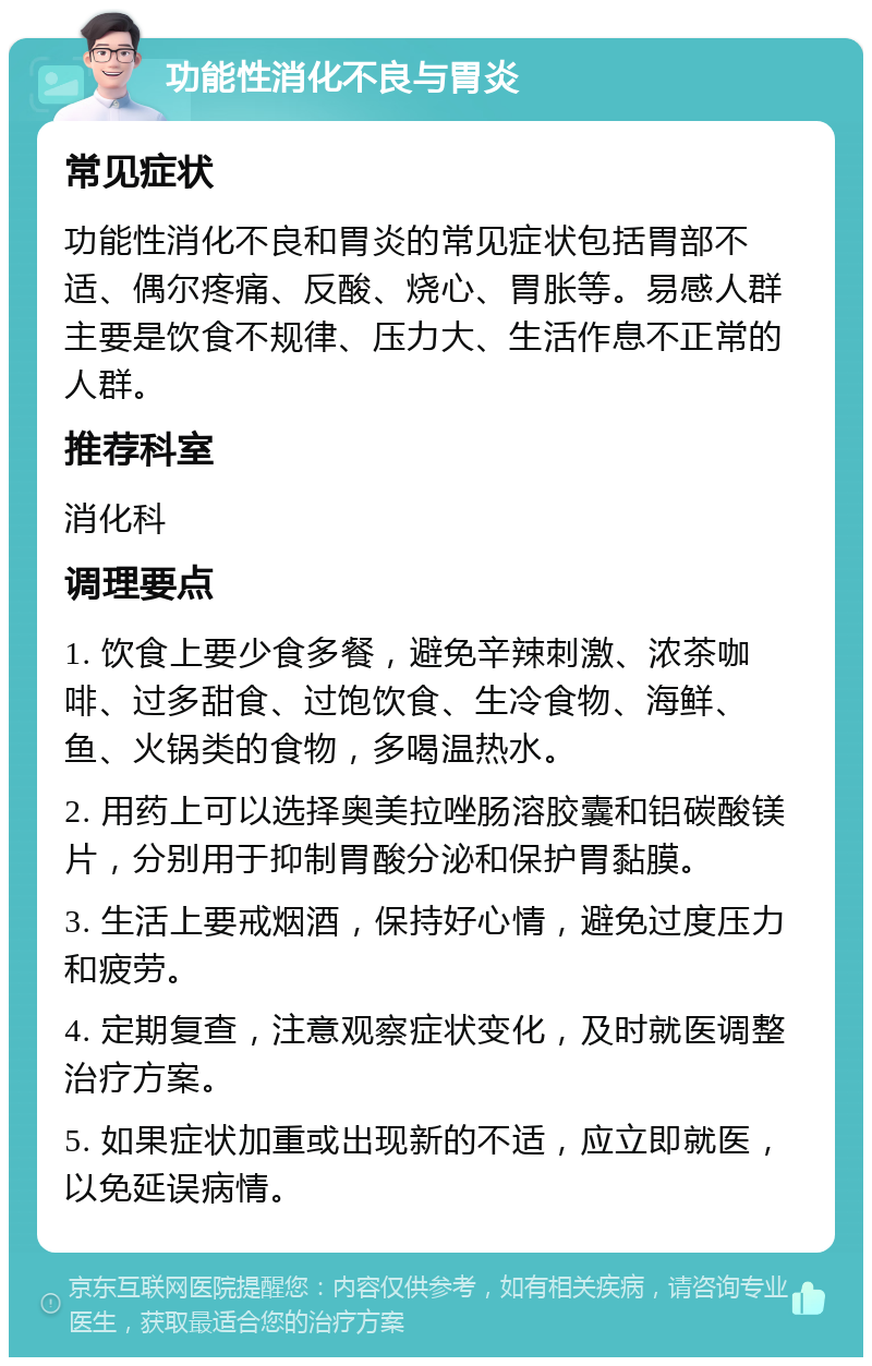 功能性消化不良与胃炎 常见症状 功能性消化不良和胃炎的常见症状包括胃部不适、偶尔疼痛、反酸、烧心、胃胀等。易感人群主要是饮食不规律、压力大、生活作息不正常的人群。 推荐科室 消化科 调理要点 1. 饮食上要少食多餐，避免辛辣刺激、浓茶咖啡、过多甜食、过饱饮食、生冷食物、海鲜、鱼、火锅类的食物，多喝温热水。 2. 用药上可以选择奥美拉唑肠溶胶囊和铝碳酸镁片，分别用于抑制胃酸分泌和保护胃黏膜。 3. 生活上要戒烟酒，保持好心情，避免过度压力和疲劳。 4. 定期复查，注意观察症状变化，及时就医调整治疗方案。 5. 如果症状加重或出现新的不适，应立即就医，以免延误病情。