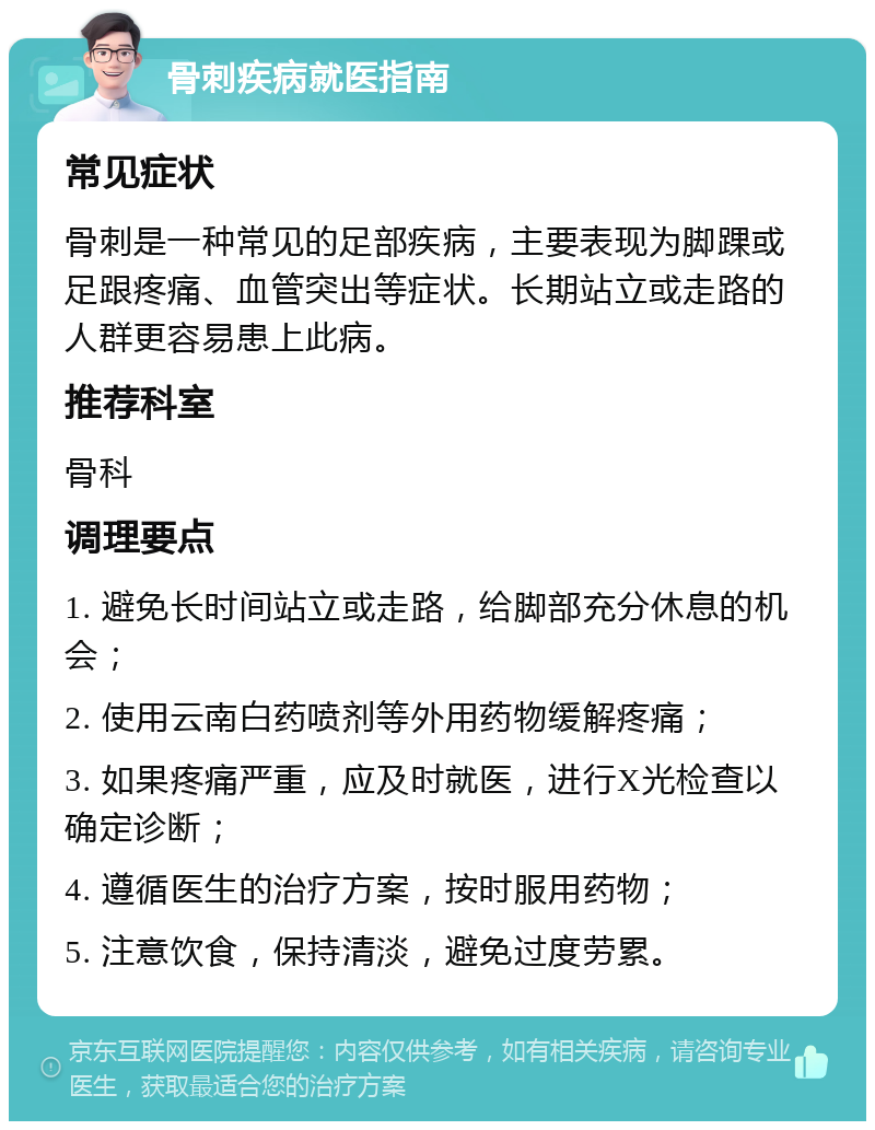 骨刺疾病就医指南 常见症状 骨刺是一种常见的足部疾病，主要表现为脚踝或足跟疼痛、血管突出等症状。长期站立或走路的人群更容易患上此病。 推荐科室 骨科 调理要点 1. 避免长时间站立或走路，给脚部充分休息的机会； 2. 使用云南白药喷剂等外用药物缓解疼痛； 3. 如果疼痛严重，应及时就医，进行X光检查以确定诊断； 4. 遵循医生的治疗方案，按时服用药物； 5. 注意饮食，保持清淡，避免过度劳累。