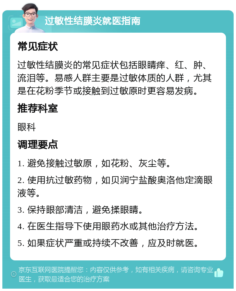 过敏性结膜炎就医指南 常见症状 过敏性结膜炎的常见症状包括眼睛痒、红、肿、流泪等。易感人群主要是过敏体质的人群，尤其是在花粉季节或接触到过敏原时更容易发病。 推荐科室 眼科 调理要点 1. 避免接触过敏原，如花粉、灰尘等。 2. 使用抗过敏药物，如贝润宁盐酸奥洛他定滴眼液等。 3. 保持眼部清洁，避免揉眼睛。 4. 在医生指导下使用眼药水或其他治疗方法。 5. 如果症状严重或持续不改善，应及时就医。