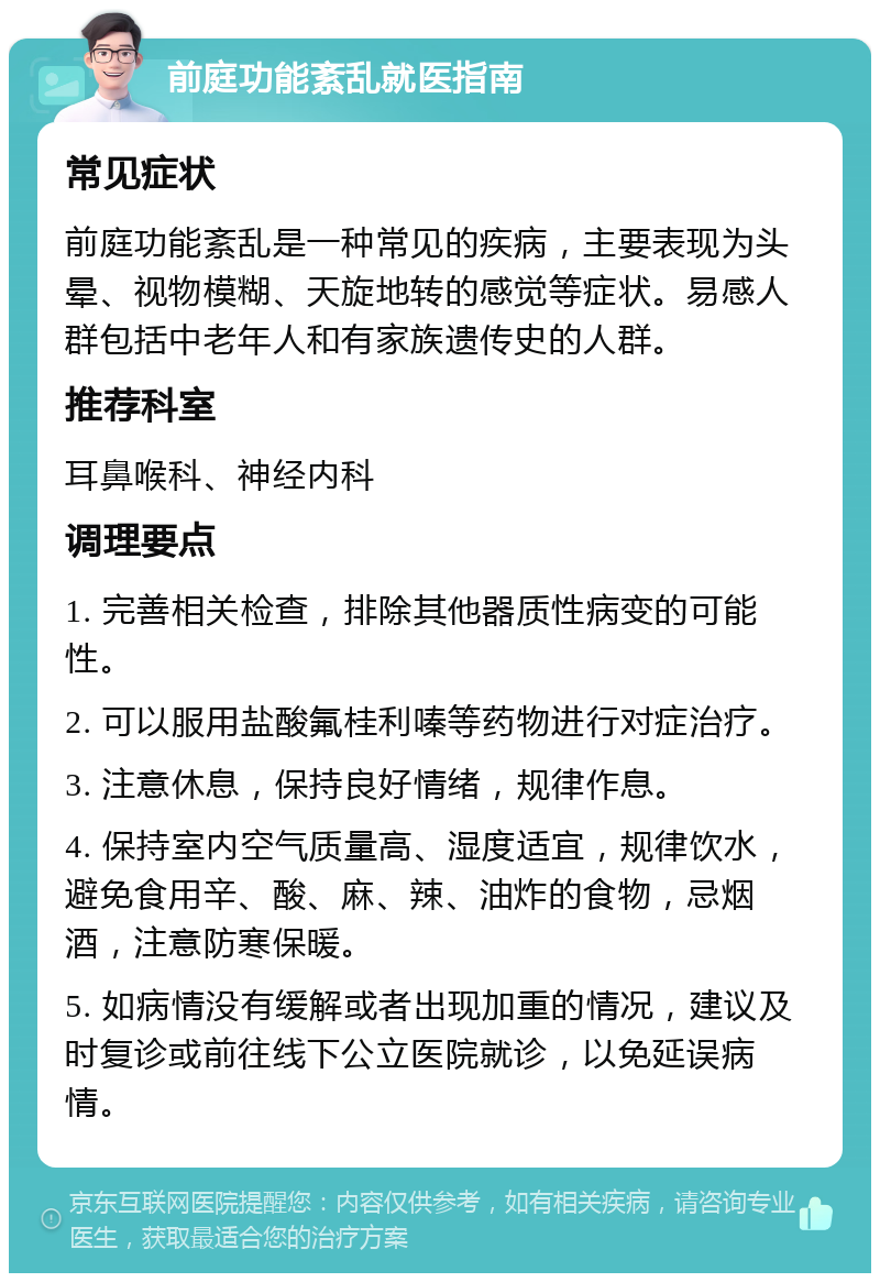 前庭功能紊乱就医指南 常见症状 前庭功能紊乱是一种常见的疾病，主要表现为头晕、视物模糊、天旋地转的感觉等症状。易感人群包括中老年人和有家族遗传史的人群。 推荐科室 耳鼻喉科、神经内科 调理要点 1. 完善相关检查，排除其他器质性病变的可能性。 2. 可以服用盐酸氟桂利嗪等药物进行对症治疗。 3. 注意休息，保持良好情绪，规律作息。 4. 保持室内空气质量高、湿度适宜，规律饮水，避免食用辛、酸、麻、辣、油炸的食物，忌烟酒，注意防寒保暖。 5. 如病情没有缓解或者出现加重的情况，建议及时复诊或前往线下公立医院就诊，以免延误病情。