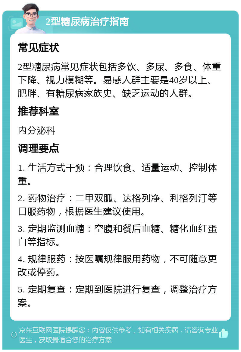 2型糖尿病治疗指南 常见症状 2型糖尿病常见症状包括多饮、多尿、多食、体重下降、视力模糊等。易感人群主要是40岁以上、肥胖、有糖尿病家族史、缺乏运动的人群。 推荐科室 内分泌科 调理要点 1. 生活方式干预：合理饮食、适量运动、控制体重。 2. 药物治疗：二甲双胍、达格列净、利格列汀等口服药物，根据医生建议使用。 3. 定期监测血糖：空腹和餐后血糖、糖化血红蛋白等指标。 4. 规律服药：按医嘱规律服用药物，不可随意更改或停药。 5. 定期复查：定期到医院进行复查，调整治疗方案。