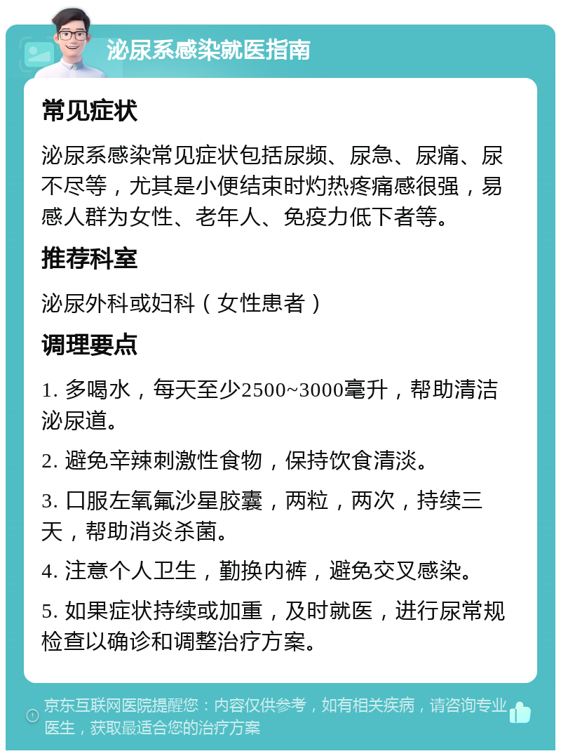 泌尿系感染就医指南 常见症状 泌尿系感染常见症状包括尿频、尿急、尿痛、尿不尽等，尤其是小便结束时灼热疼痛感很强，易感人群为女性、老年人、免疫力低下者等。 推荐科室 泌尿外科或妇科（女性患者） 调理要点 1. 多喝水，每天至少2500~3000毫升，帮助清洁泌尿道。 2. 避免辛辣刺激性食物，保持饮食清淡。 3. 口服左氧氟沙星胶囊，两粒，两次，持续三天，帮助消炎杀菌。 4. 注意个人卫生，勤换内裤，避免交叉感染。 5. 如果症状持续或加重，及时就医，进行尿常规检查以确诊和调整治疗方案。