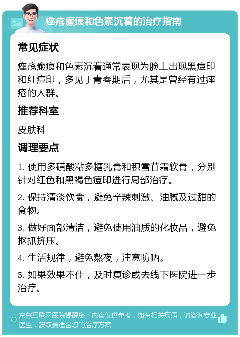 痤疮瘢痕和色素沉着的治疗指南 常见症状 痤疮瘢痕和色素沉着通常表现为脸上出现黑痘印和红痘印，多见于青春期后，尤其是曾经有过痤疮的人群。 推荐科室 皮肤科 调理要点 1. 使用多磺酸粘多糖乳膏和积雪苷霜软膏，分别针对红色和黑褐色痘印进行局部治疗。 2. 保持清淡饮食，避免辛辣刺激、油腻及过甜的食物。 3. 做好面部清洁，避免使用油质的化妆品，避免抠抓挤压。 4. 生活规律，避免熬夜，注意防晒。 5. 如果效果不佳，及时复诊或去线下医院进一步治疗。