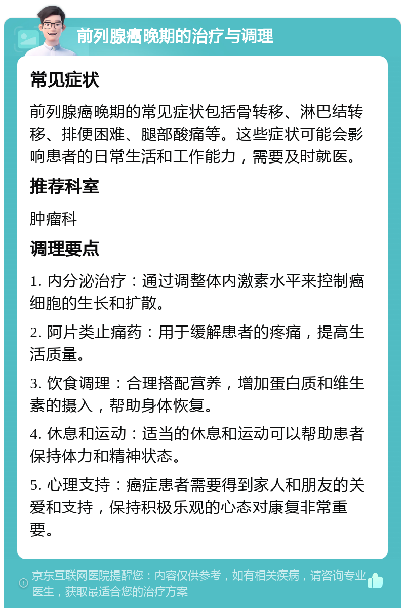 前列腺癌晚期的治疗与调理 常见症状 前列腺癌晚期的常见症状包括骨转移、淋巴结转移、排便困难、腿部酸痛等。这些症状可能会影响患者的日常生活和工作能力，需要及时就医。 推荐科室 肿瘤科 调理要点 1. 内分泌治疗：通过调整体内激素水平来控制癌细胞的生长和扩散。 2. 阿片类止痛药：用于缓解患者的疼痛，提高生活质量。 3. 饮食调理：合理搭配营养，增加蛋白质和维生素的摄入，帮助身体恢复。 4. 休息和运动：适当的休息和运动可以帮助患者保持体力和精神状态。 5. 心理支持：癌症患者需要得到家人和朋友的关爱和支持，保持积极乐观的心态对康复非常重要。