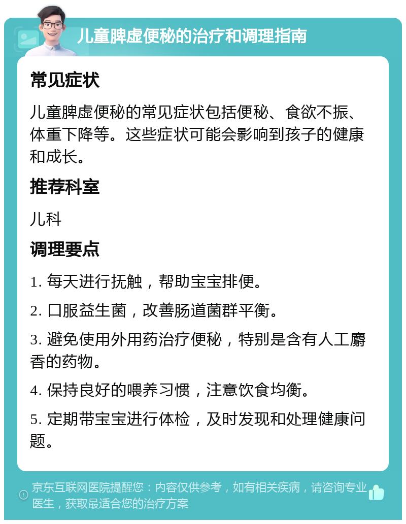 儿童脾虚便秘的治疗和调理指南 常见症状 儿童脾虚便秘的常见症状包括便秘、食欲不振、体重下降等。这些症状可能会影响到孩子的健康和成长。 推荐科室 儿科 调理要点 1. 每天进行抚触，帮助宝宝排便。 2. 口服益生菌，改善肠道菌群平衡。 3. 避免使用外用药治疗便秘，特别是含有人工麝香的药物。 4. 保持良好的喂养习惯，注意饮食均衡。 5. 定期带宝宝进行体检，及时发现和处理健康问题。