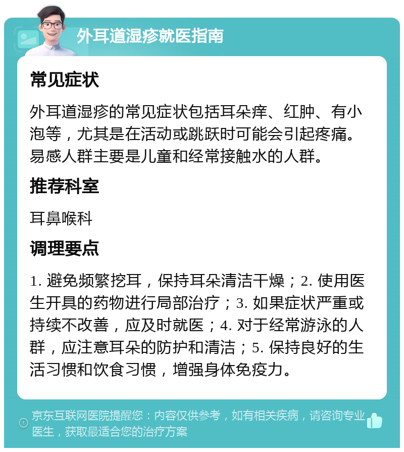 外耳道湿疹就医指南 常见症状 外耳道湿疹的常见症状包括耳朵痒、红肿、有小泡等，尤其是在活动或跳跃时可能会引起疼痛。易感人群主要是儿童和经常接触水的人群。 推荐科室 耳鼻喉科 调理要点 1. 避免频繁挖耳，保持耳朵清洁干燥；2. 使用医生开具的药物进行局部治疗；3. 如果症状严重或持续不改善，应及时就医；4. 对于经常游泳的人群，应注意耳朵的防护和清洁；5. 保持良好的生活习惯和饮食习惯，增强身体免疫力。