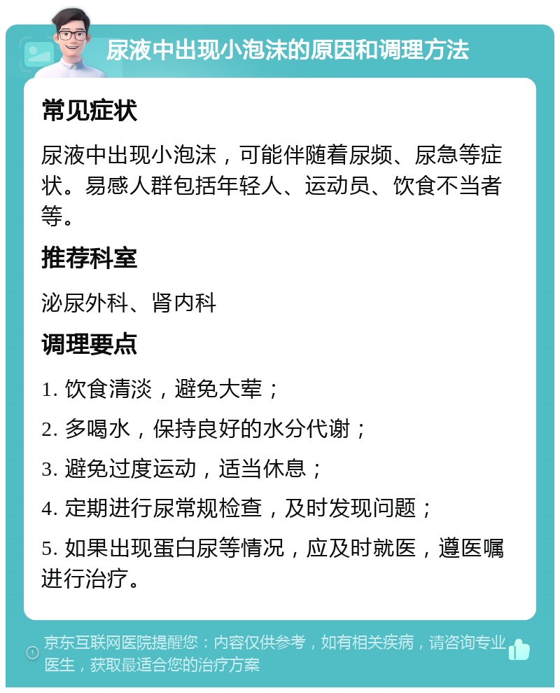 尿液中出现小泡沫的原因和调理方法 常见症状 尿液中出现小泡沫，可能伴随着尿频、尿急等症状。易感人群包括年轻人、运动员、饮食不当者等。 推荐科室 泌尿外科、肾内科 调理要点 1. 饮食清淡，避免大荤； 2. 多喝水，保持良好的水分代谢； 3. 避免过度运动，适当休息； 4. 定期进行尿常规检查，及时发现问题； 5. 如果出现蛋白尿等情况，应及时就医，遵医嘱进行治疗。