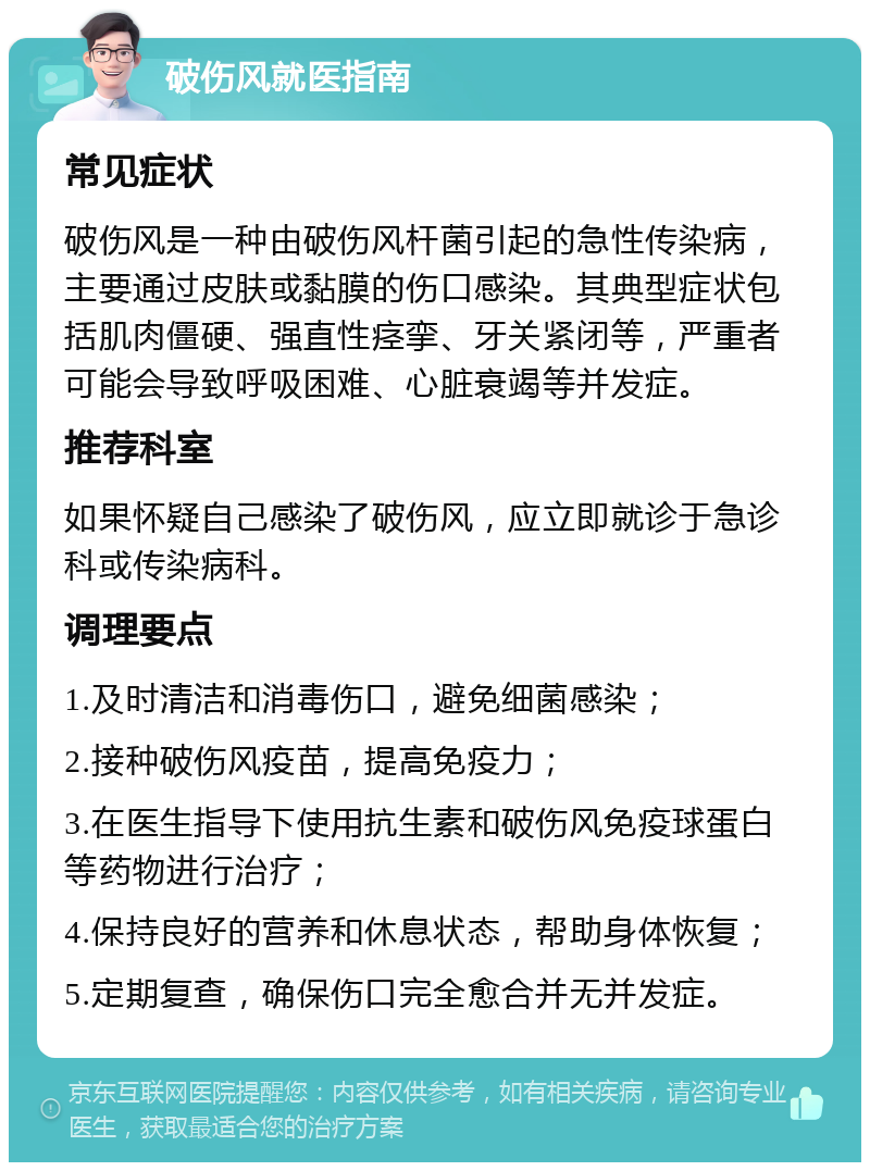 破伤风就医指南 常见症状 破伤风是一种由破伤风杆菌引起的急性传染病，主要通过皮肤或黏膜的伤口感染。其典型症状包括肌肉僵硬、强直性痉挛、牙关紧闭等，严重者可能会导致呼吸困难、心脏衰竭等并发症。 推荐科室 如果怀疑自己感染了破伤风，应立即就诊于急诊科或传染病科。 调理要点 1.及时清洁和消毒伤口，避免细菌感染； 2.接种破伤风疫苗，提高免疫力； 3.在医生指导下使用抗生素和破伤风免疫球蛋白等药物进行治疗； 4.保持良好的营养和休息状态，帮助身体恢复； 5.定期复查，确保伤口完全愈合并无并发症。