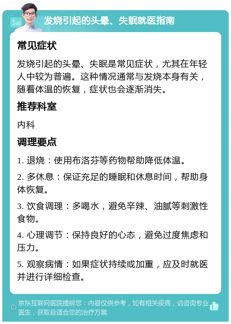 发烧引起的头晕、失眠就医指南 常见症状 发烧引起的头晕、失眠是常见症状，尤其在年轻人中较为普遍。这种情况通常与发烧本身有关，随着体温的恢复，症状也会逐渐消失。 推荐科室 内科 调理要点 1. 退烧：使用布洛芬等药物帮助降低体温。 2. 多休息：保证充足的睡眠和休息时间，帮助身体恢复。 3. 饮食调理：多喝水，避免辛辣、油腻等刺激性食物。 4. 心理调节：保持良好的心态，避免过度焦虑和压力。 5. 观察病情：如果症状持续或加重，应及时就医并进行详细检查。