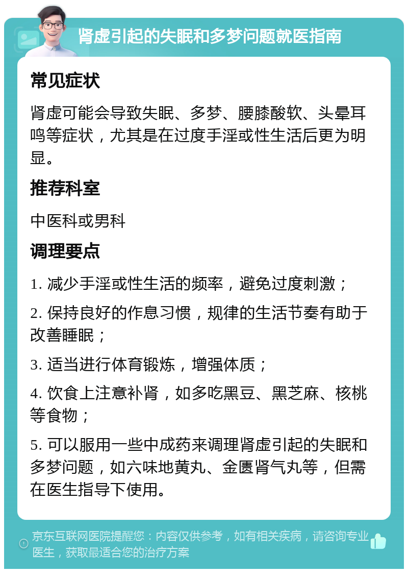 肾虚引起的失眠和多梦问题就医指南 常见症状 肾虚可能会导致失眠、多梦、腰膝酸软、头晕耳鸣等症状，尤其是在过度手淫或性生活后更为明显。 推荐科室 中医科或男科 调理要点 1. 减少手淫或性生活的频率，避免过度刺激； 2. 保持良好的作息习惯，规律的生活节奏有助于改善睡眠； 3. 适当进行体育锻炼，增强体质； 4. 饮食上注意补肾，如多吃黑豆、黑芝麻、核桃等食物； 5. 可以服用一些中成药来调理肾虚引起的失眠和多梦问题，如六味地黄丸、金匮肾气丸等，但需在医生指导下使用。