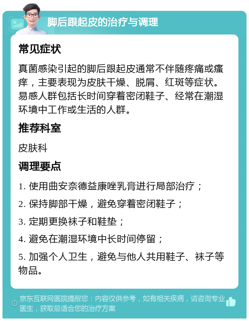 脚后跟起皮的治疗与调理 常见症状 真菌感染引起的脚后跟起皮通常不伴随疼痛或瘙痒，主要表现为皮肤干燥、脱屑、红斑等症状。易感人群包括长时间穿着密闭鞋子、经常在潮湿环境中工作或生活的人群。 推荐科室 皮肤科 调理要点 1. 使用曲安奈德益康唑乳膏进行局部治疗； 2. 保持脚部干燥，避免穿着密闭鞋子； 3. 定期更换袜子和鞋垫； 4. 避免在潮湿环境中长时间停留； 5. 加强个人卫生，避免与他人共用鞋子、袜子等物品。