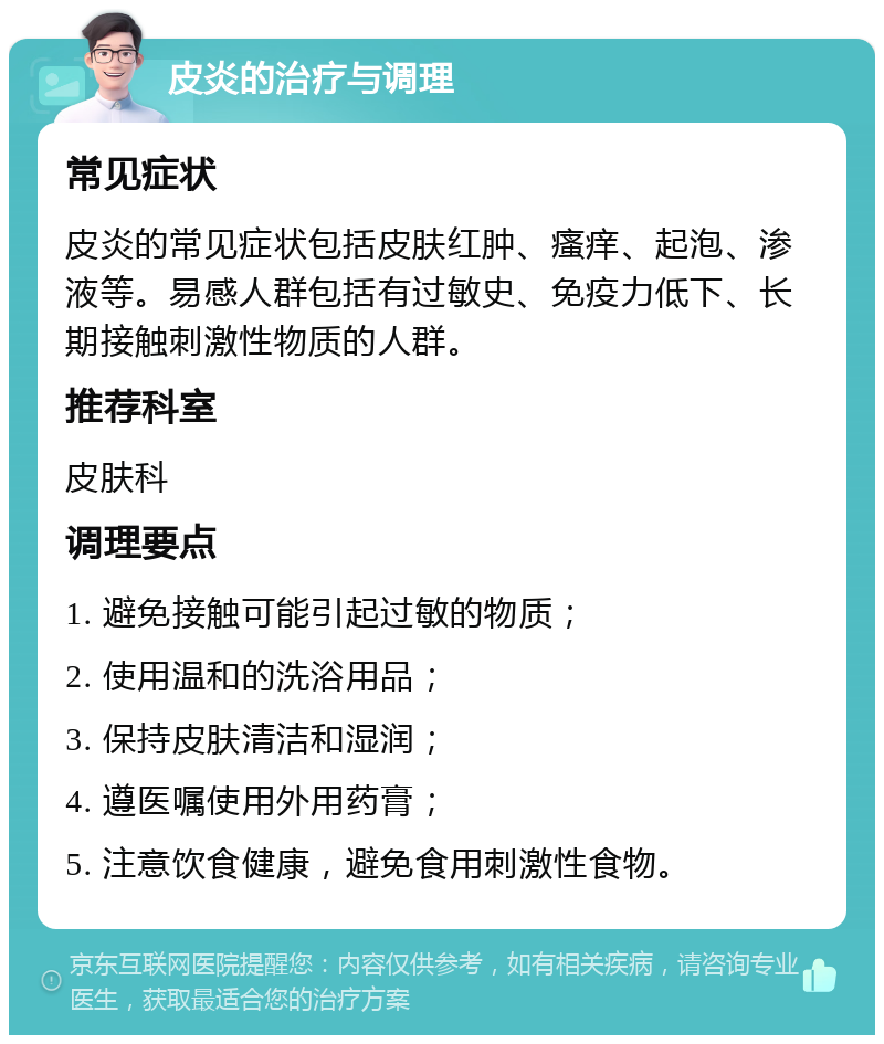 皮炎的治疗与调理 常见症状 皮炎的常见症状包括皮肤红肿、瘙痒、起泡、渗液等。易感人群包括有过敏史、免疫力低下、长期接触刺激性物质的人群。 推荐科室 皮肤科 调理要点 1. 避免接触可能引起过敏的物质； 2. 使用温和的洗浴用品； 3. 保持皮肤清洁和湿润； 4. 遵医嘱使用外用药膏； 5. 注意饮食健康，避免食用刺激性食物。