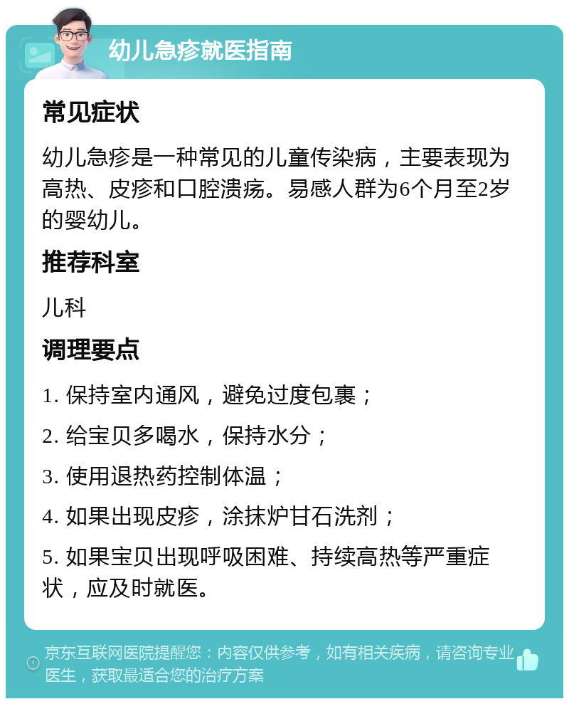 幼儿急疹就医指南 常见症状 幼儿急疹是一种常见的儿童传染病，主要表现为高热、皮疹和口腔溃疡。易感人群为6个月至2岁的婴幼儿。 推荐科室 儿科 调理要点 1. 保持室内通风，避免过度包裹； 2. 给宝贝多喝水，保持水分； 3. 使用退热药控制体温； 4. 如果出现皮疹，涂抹炉甘石洗剂； 5. 如果宝贝出现呼吸困难、持续高热等严重症状，应及时就医。