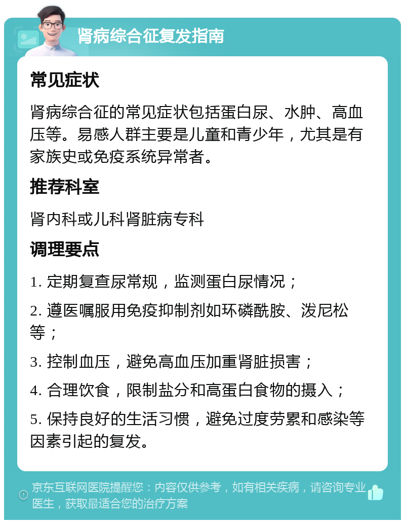 肾病综合征复发指南 常见症状 肾病综合征的常见症状包括蛋白尿、水肿、高血压等。易感人群主要是儿童和青少年，尤其是有家族史或免疫系统异常者。 推荐科室 肾内科或儿科肾脏病专科 调理要点 1. 定期复查尿常规，监测蛋白尿情况； 2. 遵医嘱服用免疫抑制剂如环磷酰胺、泼尼松等； 3. 控制血压，避免高血压加重肾脏损害； 4. 合理饮食，限制盐分和高蛋白食物的摄入； 5. 保持良好的生活习惯，避免过度劳累和感染等因素引起的复发。