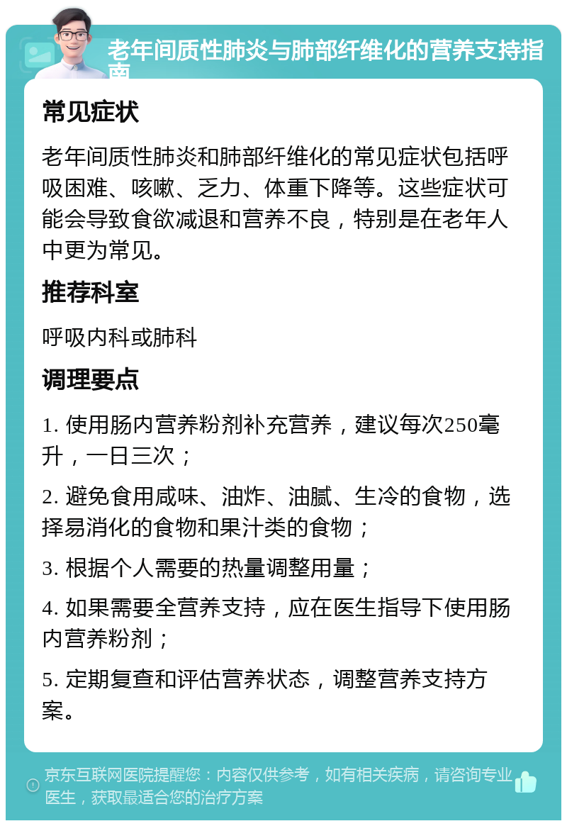 老年间质性肺炎与肺部纤维化的营养支持指南 常见症状 老年间质性肺炎和肺部纤维化的常见症状包括呼吸困难、咳嗽、乏力、体重下降等。这些症状可能会导致食欲减退和营养不良，特别是在老年人中更为常见。 推荐科室 呼吸内科或肺科 调理要点 1. 使用肠内营养粉剂补充营养，建议每次250毫升，一日三次； 2. 避免食用咸味、油炸、油腻、生冷的食物，选择易消化的食物和果汁类的食物； 3. 根据个人需要的热量调整用量； 4. 如果需要全营养支持，应在医生指导下使用肠内营养粉剂； 5. 定期复查和评估营养状态，调整营养支持方案。