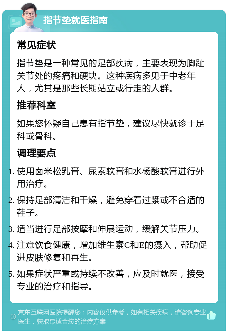 指节垫就医指南 常见症状 指节垫是一种常见的足部疾病，主要表现为脚趾关节处的疼痛和硬块。这种疾病多见于中老年人，尤其是那些长期站立或行走的人群。 推荐科室 如果您怀疑自己患有指节垫，建议尽快就诊于足科或骨科。 调理要点 使用卤米松乳膏、尿素软膏和水杨酸软膏进行外用治疗。 保持足部清洁和干燥，避免穿着过紧或不合适的鞋子。 适当进行足部按摩和伸展运动，缓解关节压力。 注意饮食健康，增加维生素C和E的摄入，帮助促进皮肤修复和再生。 如果症状严重或持续不改善，应及时就医，接受专业的治疗和指导。