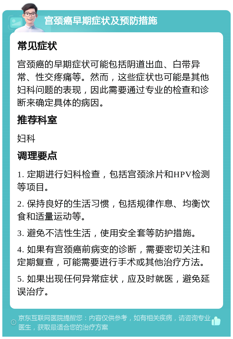 宫颈癌早期症状及预防措施 常见症状 宫颈癌的早期症状可能包括阴道出血、白带异常、性交疼痛等。然而，这些症状也可能是其他妇科问题的表现，因此需要通过专业的检查和诊断来确定具体的病因。 推荐科室 妇科 调理要点 1. 定期进行妇科检查，包括宫颈涂片和HPV检测等项目。 2. 保持良好的生活习惯，包括规律作息、均衡饮食和适量运动等。 3. 避免不洁性生活，使用安全套等防护措施。 4. 如果有宫颈癌前病变的诊断，需要密切关注和定期复查，可能需要进行手术或其他治疗方法。 5. 如果出现任何异常症状，应及时就医，避免延误治疗。