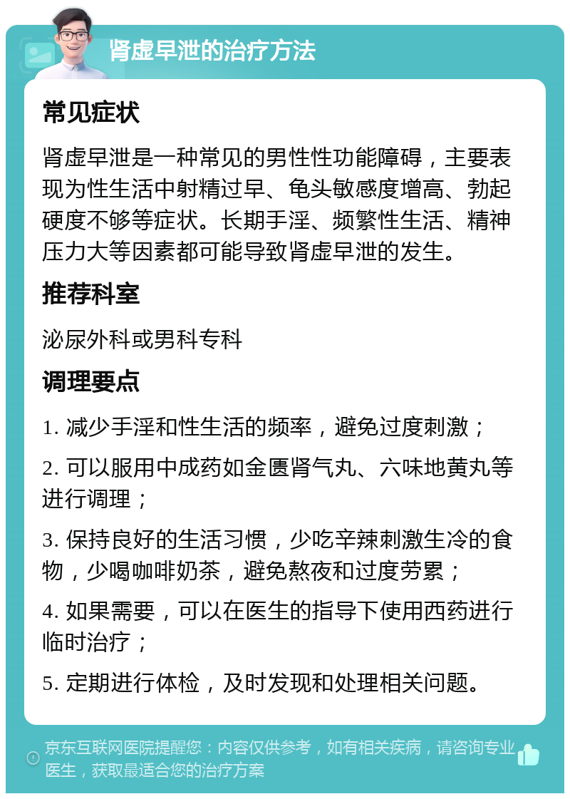 肾虚早泄的治疗方法 常见症状 肾虚早泄是一种常见的男性性功能障碍，主要表现为性生活中射精过早、龟头敏感度增高、勃起硬度不够等症状。长期手淫、频繁性生活、精神压力大等因素都可能导致肾虚早泄的发生。 推荐科室 泌尿外科或男科专科 调理要点 1. 减少手淫和性生活的频率，避免过度刺激； 2. 可以服用中成药如金匮肾气丸、六味地黄丸等进行调理； 3. 保持良好的生活习惯，少吃辛辣刺激生冷的食物，少喝咖啡奶茶，避免熬夜和过度劳累； 4. 如果需要，可以在医生的指导下使用西药进行临时治疗； 5. 定期进行体检，及时发现和处理相关问题。