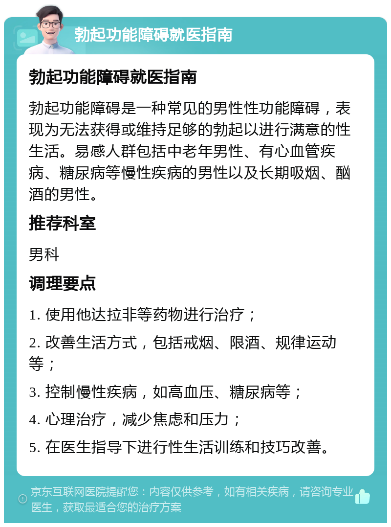 勃起功能障碍就医指南 勃起功能障碍就医指南 勃起功能障碍是一种常见的男性性功能障碍，表现为无法获得或维持足够的勃起以进行满意的性生活。易感人群包括中老年男性、有心血管疾病、糖尿病等慢性疾病的男性以及长期吸烟、酗酒的男性。 推荐科室 男科 调理要点 1. 使用他达拉非等药物进行治疗； 2. 改善生活方式，包括戒烟、限酒、规律运动等； 3. 控制慢性疾病，如高血压、糖尿病等； 4. 心理治疗，减少焦虑和压力； 5. 在医生指导下进行性生活训练和技巧改善。