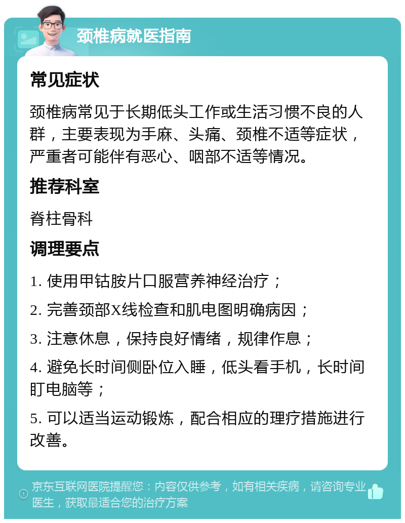 颈椎病就医指南 常见症状 颈椎病常见于长期低头工作或生活习惯不良的人群，主要表现为手麻、头痛、颈椎不适等症状，严重者可能伴有恶心、咽部不适等情况。 推荐科室 脊柱骨科 调理要点 1. 使用甲钴胺片口服营养神经治疗； 2. 完善颈部X线检查和肌电图明确病因； 3. 注意休息，保持良好情绪，规律作息； 4. 避免长时间侧卧位入睡，低头看手机，长时间盯电脑等； 5. 可以适当运动锻炼，配合相应的理疗措施进行改善。