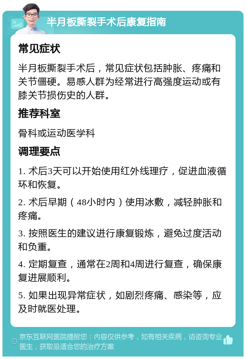 半月板撕裂手术后康复指南 常见症状 半月板撕裂手术后，常见症状包括肿胀、疼痛和关节僵硬。易感人群为经常进行高强度运动或有膝关节损伤史的人群。 推荐科室 骨科或运动医学科 调理要点 1. 术后3天可以开始使用红外线理疗，促进血液循环和恢复。 2. 术后早期（48小时内）使用冰敷，减轻肿胀和疼痛。 3. 按照医生的建议进行康复锻炼，避免过度活动和负重。 4. 定期复查，通常在2周和4周进行复查，确保康复进展顺利。 5. 如果出现异常症状，如剧烈疼痛、感染等，应及时就医处理。