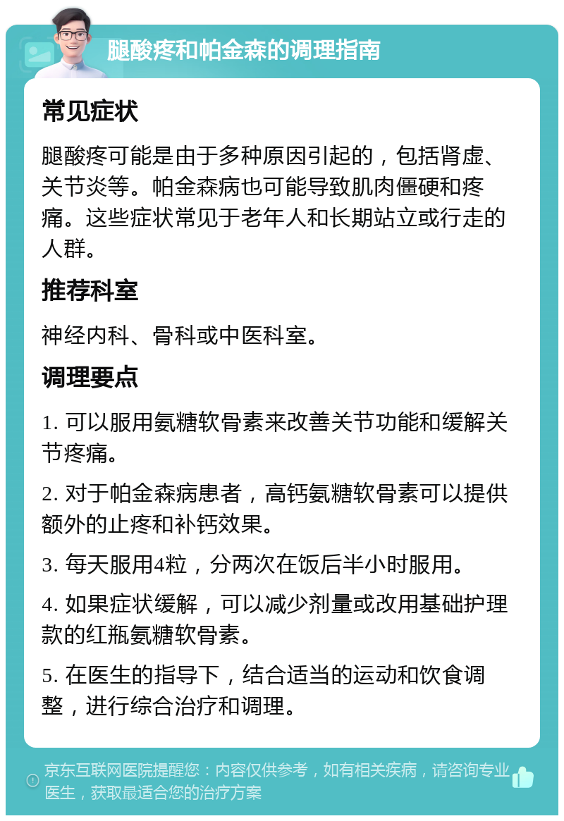 腿酸疼和帕金森的调理指南 常见症状 腿酸疼可能是由于多种原因引起的，包括肾虚、关节炎等。帕金森病也可能导致肌肉僵硬和疼痛。这些症状常见于老年人和长期站立或行走的人群。 推荐科室 神经内科、骨科或中医科室。 调理要点 1. 可以服用氨糖软骨素来改善关节功能和缓解关节疼痛。 2. 对于帕金森病患者，高钙氨糖软骨素可以提供额外的止疼和补钙效果。 3. 每天服用4粒，分两次在饭后半小时服用。 4. 如果症状缓解，可以减少剂量或改用基础护理款的红瓶氨糖软骨素。 5. 在医生的指导下，结合适当的运动和饮食调整，进行综合治疗和调理。