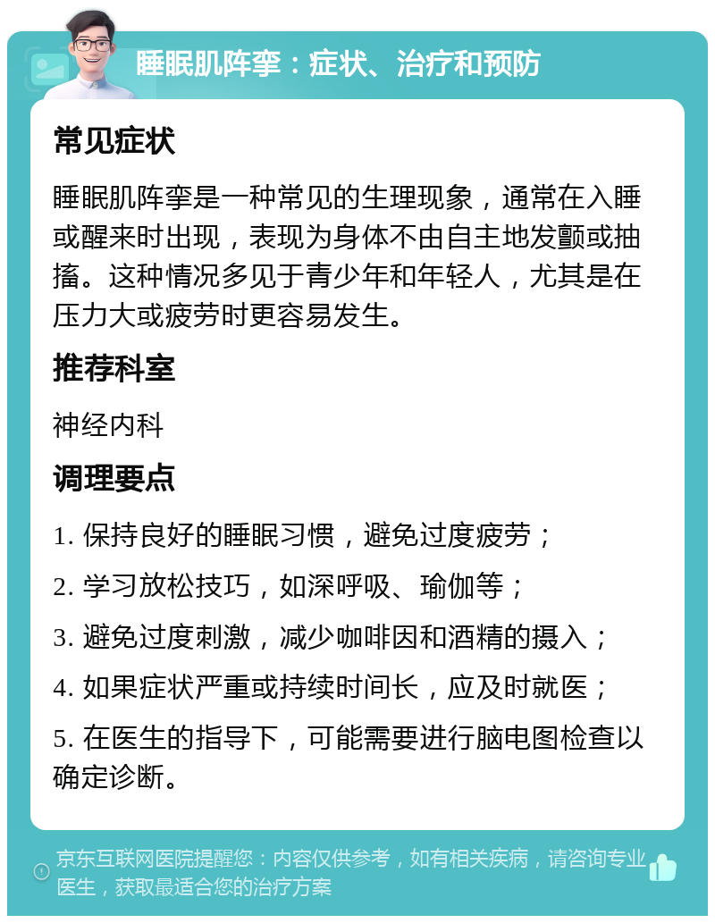 睡眠肌阵挛：症状、治疗和预防 常见症状 睡眠肌阵挛是一种常见的生理现象，通常在入睡或醒来时出现，表现为身体不由自主地发颤或抽搐。这种情况多见于青少年和年轻人，尤其是在压力大或疲劳时更容易发生。 推荐科室 神经内科 调理要点 1. 保持良好的睡眠习惯，避免过度疲劳； 2. 学习放松技巧，如深呼吸、瑜伽等； 3. 避免过度刺激，减少咖啡因和酒精的摄入； 4. 如果症状严重或持续时间长，应及时就医； 5. 在医生的指导下，可能需要进行脑电图检查以确定诊断。