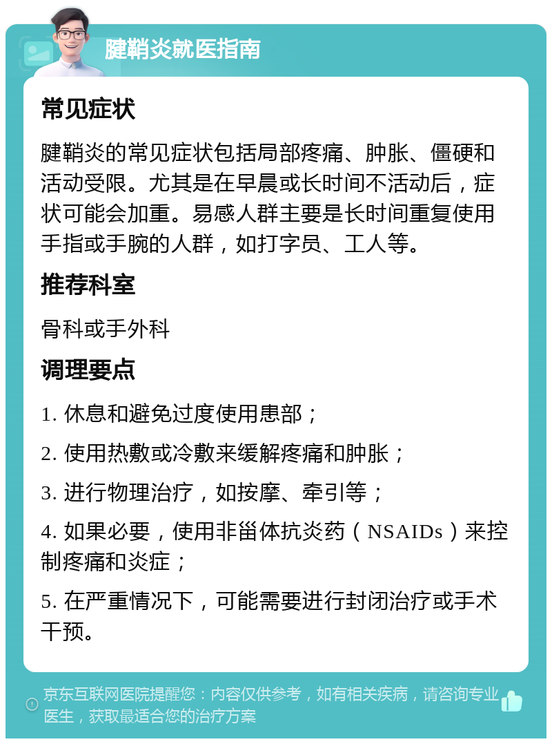 腱鞘炎就医指南 常见症状 腱鞘炎的常见症状包括局部疼痛、肿胀、僵硬和活动受限。尤其是在早晨或长时间不活动后，症状可能会加重。易感人群主要是长时间重复使用手指或手腕的人群，如打字员、工人等。 推荐科室 骨科或手外科 调理要点 1. 休息和避免过度使用患部； 2. 使用热敷或冷敷来缓解疼痛和肿胀； 3. 进行物理治疗，如按摩、牵引等； 4. 如果必要，使用非甾体抗炎药（NSAIDs）来控制疼痛和炎症； 5. 在严重情况下，可能需要进行封闭治疗或手术干预。