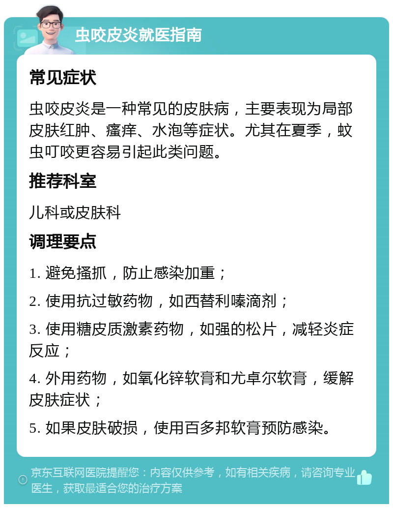 虫咬皮炎就医指南 常见症状 虫咬皮炎是一种常见的皮肤病，主要表现为局部皮肤红肿、瘙痒、水泡等症状。尤其在夏季，蚊虫叮咬更容易引起此类问题。 推荐科室 儿科或皮肤科 调理要点 1. 避免搔抓，防止感染加重； 2. 使用抗过敏药物，如西替利嗪滴剂； 3. 使用糖皮质激素药物，如强的松片，减轻炎症反应； 4. 外用药物，如氧化锌软膏和尤卓尔软膏，缓解皮肤症状； 5. 如果皮肤破损，使用百多邦软膏预防感染。