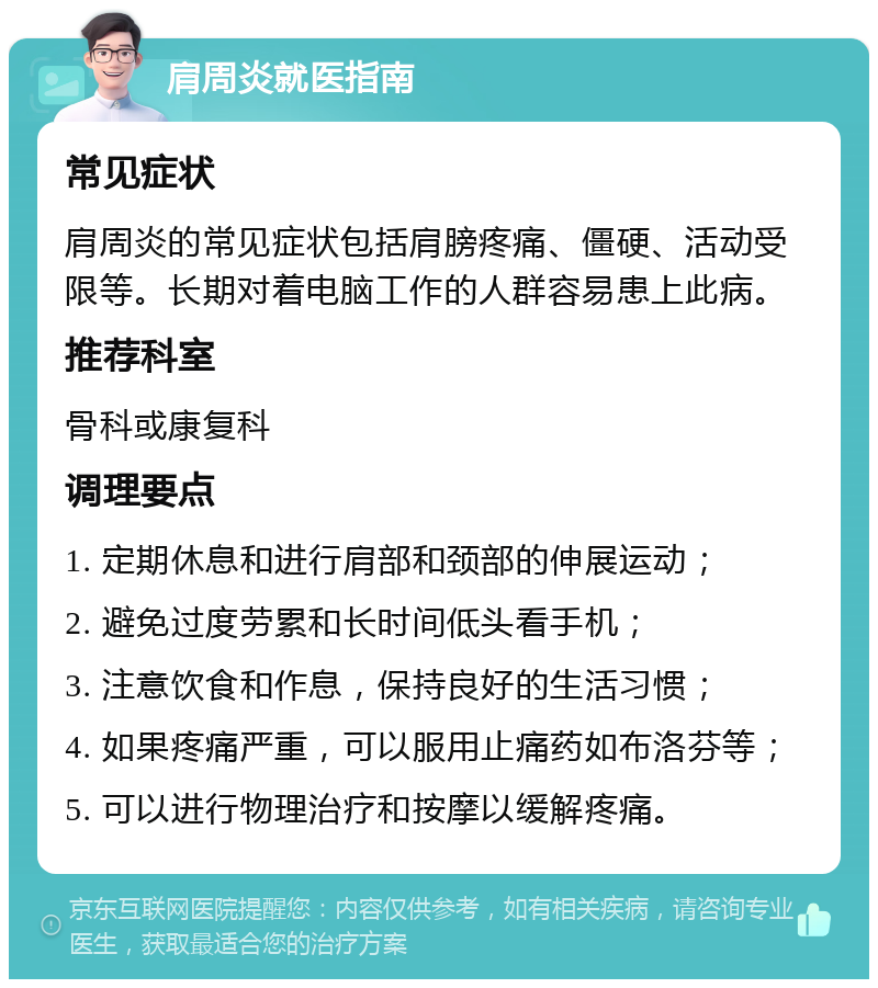 肩周炎就医指南 常见症状 肩周炎的常见症状包括肩膀疼痛、僵硬、活动受限等。长期对着电脑工作的人群容易患上此病。 推荐科室 骨科或康复科 调理要点 1. 定期休息和进行肩部和颈部的伸展运动； 2. 避免过度劳累和长时间低头看手机； 3. 注意饮食和作息，保持良好的生活习惯； 4. 如果疼痛严重，可以服用止痛药如布洛芬等； 5. 可以进行物理治疗和按摩以缓解疼痛。