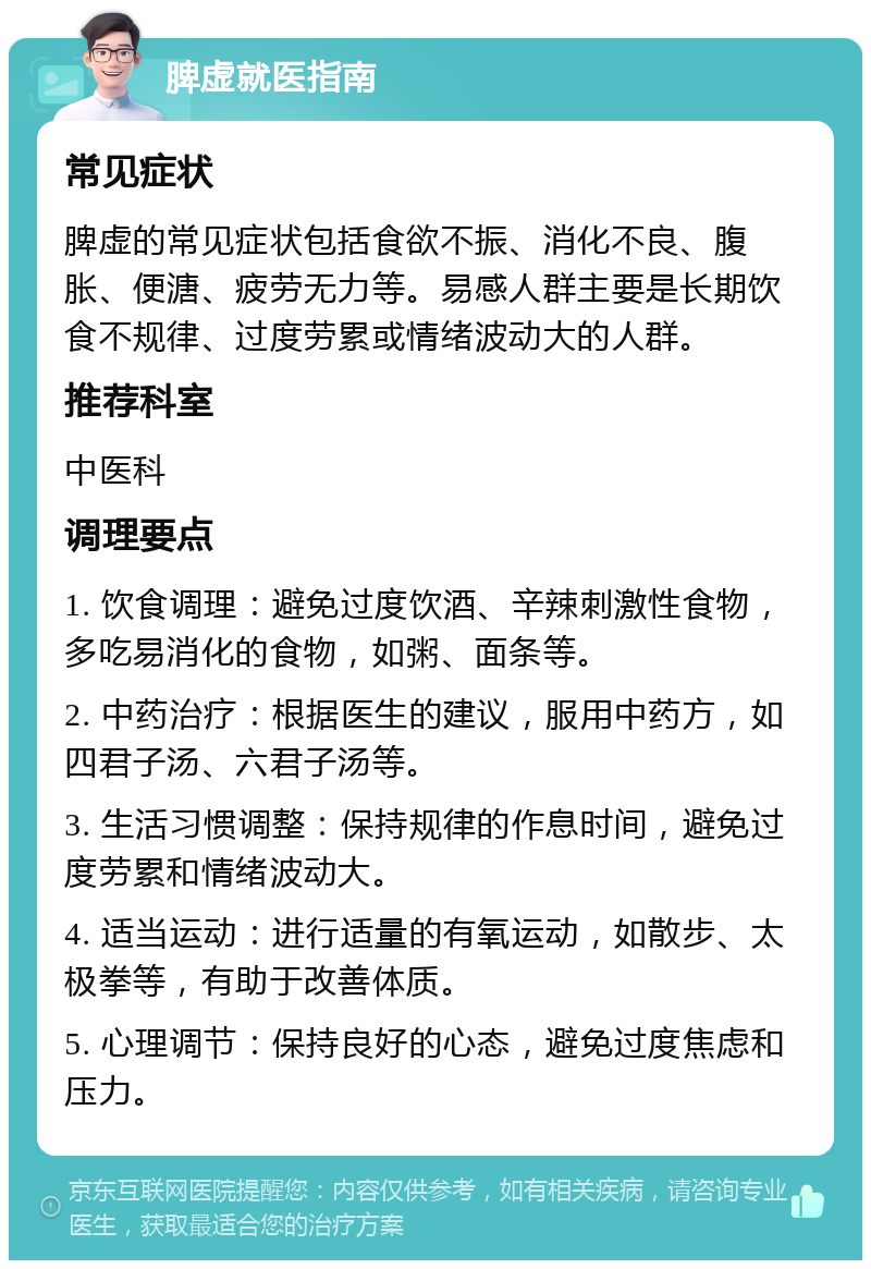 脾虚就医指南 常见症状 脾虚的常见症状包括食欲不振、消化不良、腹胀、便溏、疲劳无力等。易感人群主要是长期饮食不规律、过度劳累或情绪波动大的人群。 推荐科室 中医科 调理要点 1. 饮食调理：避免过度饮酒、辛辣刺激性食物，多吃易消化的食物，如粥、面条等。 2. 中药治疗：根据医生的建议，服用中药方，如四君子汤、六君子汤等。 3. 生活习惯调整：保持规律的作息时间，避免过度劳累和情绪波动大。 4. 适当运动：进行适量的有氧运动，如散步、太极拳等，有助于改善体质。 5. 心理调节：保持良好的心态，避免过度焦虑和压力。