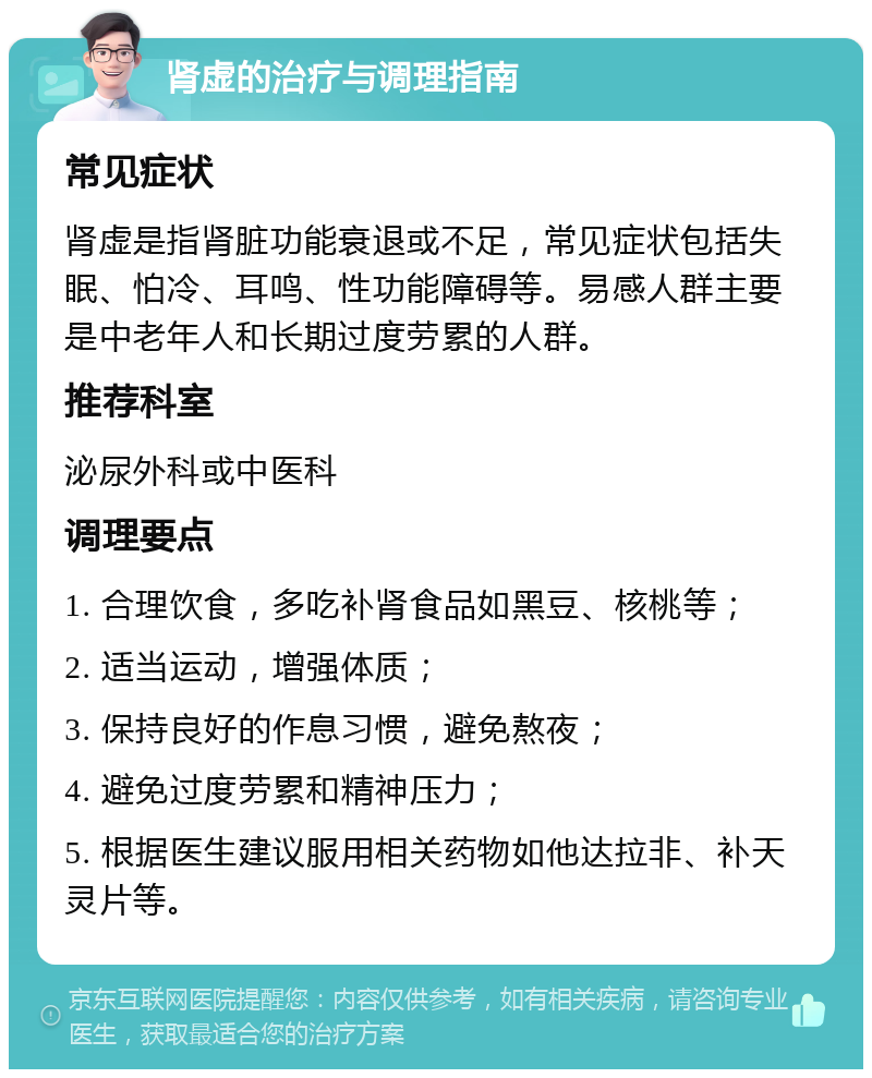 肾虚的治疗与调理指南 常见症状 肾虚是指肾脏功能衰退或不足，常见症状包括失眠、怕冷、耳鸣、性功能障碍等。易感人群主要是中老年人和长期过度劳累的人群。 推荐科室 泌尿外科或中医科 调理要点 1. 合理饮食，多吃补肾食品如黑豆、核桃等； 2. 适当运动，增强体质； 3. 保持良好的作息习惯，避免熬夜； 4. 避免过度劳累和精神压力； 5. 根据医生建议服用相关药物如他达拉非、补天灵片等。