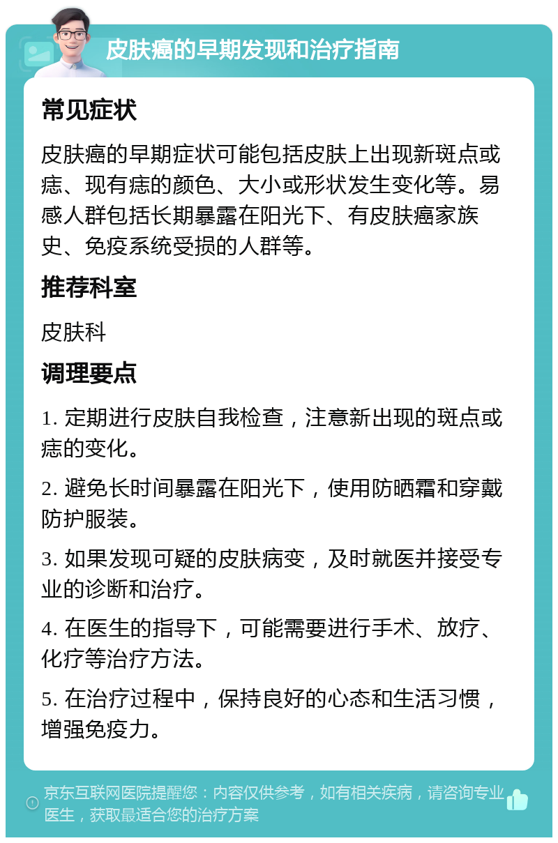 皮肤癌的早期发现和治疗指南 常见症状 皮肤癌的早期症状可能包括皮肤上出现新斑点或痣、现有痣的颜色、大小或形状发生变化等。易感人群包括长期暴露在阳光下、有皮肤癌家族史、免疫系统受损的人群等。 推荐科室 皮肤科 调理要点 1. 定期进行皮肤自我检查，注意新出现的斑点或痣的变化。 2. 避免长时间暴露在阳光下，使用防晒霜和穿戴防护服装。 3. 如果发现可疑的皮肤病变，及时就医并接受专业的诊断和治疗。 4. 在医生的指导下，可能需要进行手术、放疗、化疗等治疗方法。 5. 在治疗过程中，保持良好的心态和生活习惯，增强免疫力。